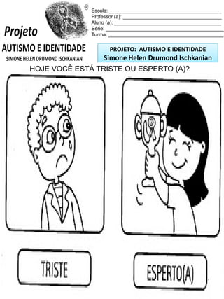 Escola: _________________________________________
Professor (a): ____________________________________
Aluno (a): _______________________________________
Série: ___________________________________________
Turma: __________________________________________

PROJETO: AUTISMO E IDENTIDADE

Simone Helen Drumond Ischkanian
HOJE VOCÊ ESTÁ TRISTE que variam em seu
As pessoas tem sentimentosOU ESPERTO (A)?
cotidiano, como você está sentido-se hoje?

 