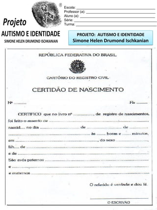 Escola: _________________________________________
Professor (a): ____________________________________
Aluno (a): _______________________________________
Série: ___________________________________________
Turma: __________________________________________

PROJETO: AUTISMO E IDENTIDADE

Simone Helen Drumond Ischkanian

 