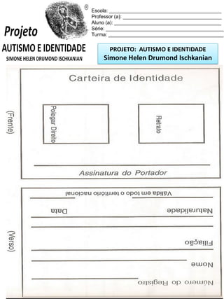 Escola: _________________________________________
Professor (a): ____________________________________
Aluno (a): _______________________________________
Série: ___________________________________________
Turma: __________________________________________

PROJETO: AUTISMO E IDENTIDADE

Simone Helen Drumond Ischkanian

 