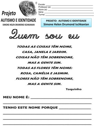 Escola: _________________________________________
Professor (a): ____________________________________
Aluno (a): _______________________________________
Série: ___________________________________________
Turma: __________________________________________

PROJETO: AUTISMO E IDENTIDADE

Simone Helen Drumond Ischkanian

 