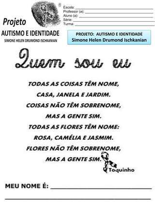 Escola: _________________________________________
Professor (a): ____________________________________
Aluno (a): _______________________________________
Série: ___________________________________________
Turma: __________________________________________

PROJETO: AUTISMO E IDENTIDADE

Simone Helen Drumond Ischkanian

 