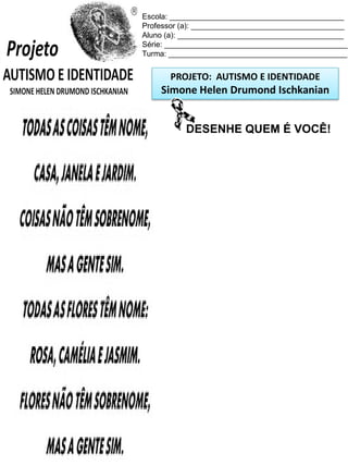 Escola: _________________________________________
Professor (a): ____________________________________
Aluno (a): _______________________________________
Série: ___________________________________________
Turma: __________________________________________

PROJETO: AUTISMO E IDENTIDADE

Simone Helen Drumond Ischkanian
DESENHE QUEM É VOCÊ!

 