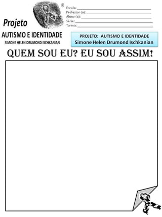 Escola: _________________________________________
Professor (a): ____________________________________
Aluno (a): _______________________________________
Série: ____________________ Turma: _______________

PROJETO: CONSTRUINDO A IDENTIDADE

Simone Helen Drumond Ischkanian

QUEM SOU EU? EU SOU ASSIM!

 