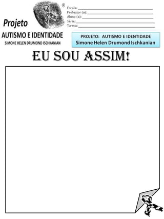 Escola: _________________________________________
Professor (a): ____________________________________
Aluno (a): _______________________________________
Série: ____________________ Turma: _______________

PROJETO: CONSTRUINDO A IDENTIDADE

Simone Helen Drumond Ischkanian

EU SOU ASSIM!

 
