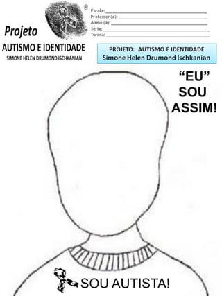 Escola: _________________________________________
Professor (a): ____________________________________
Aluno (a): _______________________________________
Série: ____________________ Turma: _______________

PROJETO: CONSTRUINDO A IDENTIDADE

Simone Helen Drumond Ischkanian

“EU”
SOU
ASSIM!

SOU AUTISTA!

 