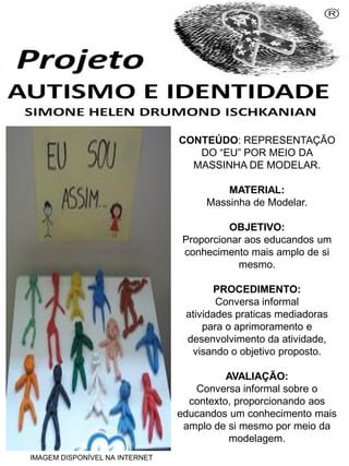 Simone Helen Drumond Ischkanian
CONTEÚDO: REPRESENTAÇÃO
DO “EU” POR MEIO DA
MASSINHA DE MODELAR.
MATERIAL:
Massinha de Modelar.
OBJETIVO:
Proporcionar aos educandos um
conhecimento mais amplo de si
mesmo.
PROCEDIMENTO:
Conversa informal
atividades praticas mediadoras
para o aprimoramento e
desenvolvimento da atividade,
visando o objetivo proposto.
AVALIAÇÃO:
Conversa informal sobre o
contexto, proporcionando aos
educandos um conhecimento mais
amplo de si mesmo por meio da
modelagem.
IMAGEM DISPONÍVEL NA INTERNET

 