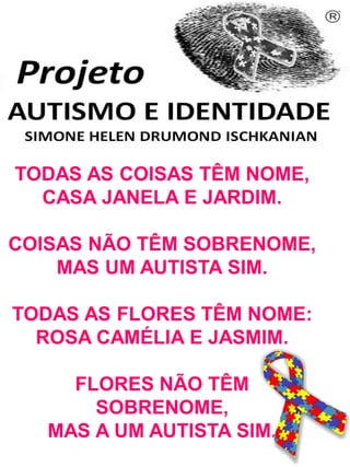 Simone Helen Drumond Ischkanian

TODAS AS COISAS TÊM NOME,
CASA JANELA E JARDIM.
COISAS NÃO TÊM SOBRENOME,
MAS UM AUTISTA SIM.

TODAS AS FLORES TÊM NOME:
ROSA CAMÉLIA E JASMIM.
FLORES NÃO TÊM
SOBRENOME,
MAS A UM AUTISTA SIM.

 
