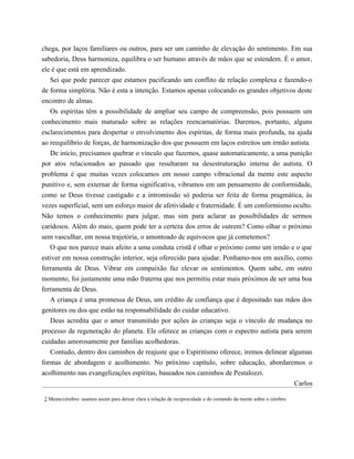 chega, por laços familiares ou outros, para ser um caminho de elevação do sentimento. Em sua
sabedoria, Deus harmoniza, equilibra o ser humano através de mãos que se estendem. É o amor,
ele é que está em aprendizado.
Sei que pode parecer que estamos pacificando um conflito de relação complexa e fazendo-o
de forma simplória. Não é esta a intenção. Estamos apenas colocando os grandes objetivos deste
encontro de almas.
Os espíritas têm a possibilidade de ampliar seu campo de compreensão, pois possuem um
conhecimento mais maturado sobre as relações reencarnatórias. Daremos, portanto, alguns
esclarecimentos para despertar o envolvimento dos espíritas, de forma mais profunda, na ajuda
ao reequilíbrio de forças, de harmonização dos que possuem em laços estreitos um irmão autista.
De início, precisamos quebrar o vínculo que fazemos, quase automaticamente, a uma punição
por atos relacionados ao passado que resultaram na desestruturação interna do autista. O
problema é que muitas vezes colocamos em nosso campo vibracional da mente este aspecto
punitivo e, sem externar de forma significativa, vibramos em um pensamento de conformidade,
como se Deus tivesse castigado e a intromissão só poderia ser feita de forma pragmática, às
vezes superficial, sem um esforço maior de afetividade e fraternidade. É um conformismo oculto.
Não temos o conhecimento para julgar, mas sim para aclarar as possibilidades de sermos
caridosos. Além do mais, quem pode ter a certeza dos erros de outrem? Como olhar o próximo
sem vasculhar, em nossa trajetória, o amontoado de equívocos que já cometemos?
O que nos parece mais afeito a uma conduta cristã é olhar o próximo como um irmão e o que
estiver em nossa construção interior, seja oferecido para ajudar. Ponhamo-nos em auxílio, como
ferramenta de Deus. Vibrar em compaixão faz elevar os sentimentos. Quem sabe, em outro
momento, foi justamente uma mão fraterna que nos permitiu estar mais próximos de ser uma boa
ferramenta de Deus.
A criança é uma promessa de Deus, um crédito de confiança que é depositado nas mãos dos
genitores ou dos que estão na responsabilidade do cuidar educativo.
Deus acredita que o amor transmitido por ações às crianças seja o vínculo de mudança no
processo de regeneração do planeta. Ele oferece as crianças com o espectro autista para serem
cuidadas amorosamente por famílias acolhedoras.
Contudo, dentro dos caminhos de reajuste que o Espiritismo oferece, iremos delinear algumas
formas de abordagem e acolhimento. No próximo capítulo, sobre educação, abordaremos o
acolhimento nas evangelizações espíritas, baseados nos caminhos de Pestalozzi.
Carlos
2 Mente/cérebro: usamos assim para deixar clara a relação de reciprocidade e do comando da mente sobre o cérebro.
𝕮𝖔𝖓𝖋𝖗𝖆𝖗𝖎𝖆 𝖉𝖔𝖘 𝕷𝖎𝖛𝖗𝖔𝖘 𝕭𝖔𝖓𝖘
 