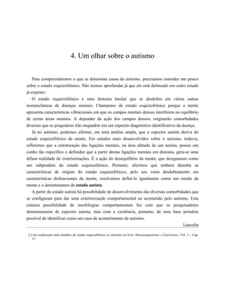 4. Um olhar sobre o autismo
Para compreendermos o que se denomina causa do autismo, precisamos entender um pouco
sobre o estado esquizofrênico. Não iremos aprofundar já que ele está delineado em outro estudo
já exposto.3
O estado esquizofrênico é uma distonia basilar que se desdobra em várias outras
nomenclaturas de doenças mentais. Chamamos de estado esquizofrênico porque a mente
apresenta características vibracionais em que os campos mentais densos interferem no equilíbrio
de certas áreas mentais. A depender da ação dos campos densos, originarão comorbidades
diversas que os psiquiatras irão enquadrar em um espectro diagnóstico identificativo da doença.
Já no autismo, podemos afirmar, em uma análise ampla, que o espectro autista deriva do
estado esquizofrênico da mente. Em estudos mais desenvolvidos sobre o autismo, todavia,
refletimos que a estruturação das ligações mentais, na área afetada de um autista, possui um
cunho tão específico e definidor que a partir destas ligações mentais em distonia, gera-se uma
difusa realidade de exteriorizações. É a ação do desequilíbrio da mente, que designamos como
um subproduto do estado esquizofrênico. Portanto, aferimos que embora detenha as
características de origem do estado esquizofrênico, pelo seu vasto desdobramento em
características disfuncionais da mente, resolvemos defini-lo igualmente como um estado da
mente e o denominamos de estado autista.
A partir do estado autista há possibilidade de desenvolvimento das diversas comorbidades que
se configuram para dar uma exteriorização comportamental ao acometido pelo autismo. Esta
extensa possibilidade de morfologias comportamentais fez com que os pesquisadores
denominassem de espectro autista, mas com a existência, portanto, de uma base primária
possível de identificar como um caso de acometimento de autismo.
Lancelin
3 Uma explicação mais detalhes do estado esquizofrênico se encontra no livro Mentomagnetismo e Espiritismo, Vol. 2 – Cap.
15.
𝕮𝖔𝖓𝖋𝖗𝖆𝖗𝖎𝖆 𝖉𝖔𝖘 𝕷𝖎𝖛𝖗𝖔𝖘 𝕭𝖔𝖓𝖘
 