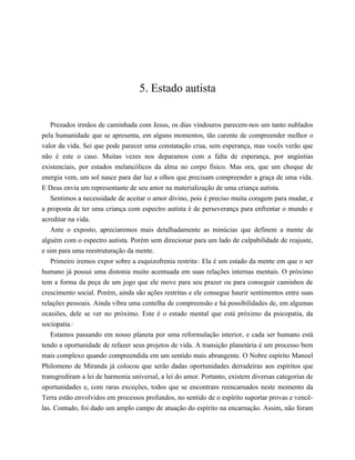5. Estado autista
Prezados irmãos de caminhada com Jesus, os dias vindouros parecem-nos um tanto nublados
pela humanidade que se apresenta, em alguns momentos, tão carente de compreender melhor o
valor da vida. Sei que pode parecer uma constatação crua, sem esperança, mas vocês verão que
não é este o caso. Muitas vezes nos deparamos com a falta de esperança, por angústias
existenciais, por estados melancólicos da alma no corpo físico. Mas ora, que um choque de
energia vem, um sol nasce para dar luz a olhos que precisam compreender a graça de uma vida.
E Deus envia um representante de seu amor na materialização de uma criança autista.
Sentimos a necessidade de aceitar o amor divino, pois é preciso muita coragem para mudar, e
a proposta de ter uma criança com espectro autista é de perseverança para enfrentar o mundo e
acreditar na vida.
Ante o exposto, apreciaremos mais detalhadamente as minúcias que definem a mente de
alguém com o espectro autista. Porém sem direcionar para um lado de culpabilidade de reajuste,
e sim para uma reestruturação da mente.
Primeiro iremos expor sobre a esquizofrenia restrita4
. Ela é um estado da mente em que o ser
humano já possui uma distonia muito acentuada em suas relações internas mentais. O próximo
tem a forma da peça de um jogo que ele move para seu prazer ou para conseguir caminhos de
crescimento social. Porém, ainda são ações restritas e ele consegue haurir sentimentos entre suas
relações pessoais. Ainda vibra uma centelha de compreensão e há possibilidades de, em algumas
ocasiões, dele se ver no próximo. Este é o estado mental que está próximo da psicopatia, da
sociopatia.5
Estamos passando em nosso planeta por uma reformulação interior, e cada ser humano está
tendo a oportunidade de refazer seus projetos de vida. A transição planetária é um processo bem
mais complexo quando compreendida em um sentido mais abrangente. O Nobre espírito Manoel
Philomeno de Miranda já colocou que serão dadas oportunidades derradeiras aos espíritos que
transgrediram a lei de harmonia universal, a lei do amor. Portanto, existem diversas categorias de
oportunidades e, com raras exceções, todos que se encontram reencarnados neste momento da
Terra estão envolvidos em processos profundos, no sentido de o espírito suportar provas e vencê-
las. Contudo, foi dado um amplo campo de atuação do espírito na encarnação. Assim, não foram
𝕮𝖔𝖓𝖋𝖗𝖆𝖗𝖎𝖆 𝖉𝖔𝖘 𝕷𝖎𝖛𝖗𝖔𝖘 𝕭𝖔𝖓𝖘
 