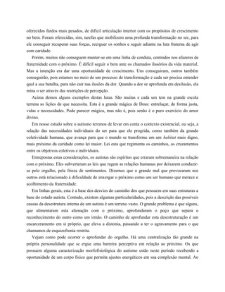oferecidos fardos mais pesados, de difícil articulação interior com os propósitos de crescimento
no bem. Foram oferecidas, sim, tarefas que mobilizem uma profunda transformação no ser, para
ele conseguir recuperar suas forças, reerguer os sonhos e seguir adiante na luta fraterna de agir
com caridade.
Porém, muitos não conseguem manter-se em uma linha de conduta, centrados nos afazeres de
fraternidade com o próximo. É difícil seguir o bem ante os chamados ilusórios da vida material.
Mas a intenção era dar uma oportunidade de crescimento. Uns conseguiram, outros também
conseguirão, pois estamos no meio de um processo de transformação e cada ser precisa entender
qual a sua batalha, para não cair nas ilusões da dor. Quando a dor se aprofunda em desilusão, ela
mina o ser através das restrições de percepção.
Acima demos alguns exemplos destas lutas. São muitas e cada um tem na grande escola
terrena as lições de que necessita. Esta é a grande mágica de Deus: entrelaçar, de forma justa,
vidas e necessidades. Pode parecer mágica, mas não é, pois senão é o puro exercício do amor
divino.
Em nosso estudo sobre o autismo teremos de levar em conta o contexto existencial, ou seja, a
relação das necessidades individuais do ser para que ele progrida, como também da grande
coletividade humana, que avança para que o mundo se transforme em um habitat mais digno,
mais próximo da caridade como lei maior. Lei esta que regimenta os caminhos, os cruzamentos
entre os objetivos coletivos e individuais.
Entrepostas estas considerações, os autistas são espíritos que erraram sobremaneira na relação
com o próximo. Eles subverteram as leis que regem as relações humanas por deixarem conduzir-
se pelo orgulho, pela frieza de sentimentos. Dizemos que o grande mal que provocaram nos
outros está relacionado à dificuldade de enxergar o próximo como um ser humano que merece o
acolhimento da fraternidade.
Em linhas gerais, esta é a base dos desvios do caminho dos que possuem em suas estruturas a
base do estado autista. Contudo, existem algumas particularidades, pois a descrição das possíveis
causas da desestrutura interna de um autista é um terreno vasto. O grande problema é que alguns,
que alimentaram esta alienação com o próximo, aprofundaram o poço que separa o
reconhecimento do outro como um irmão. O caminho de aprofundar esta desestruturação é um
encarceramento em si próprio, que eleva a distonia, passando a ter o agravamento para o que
chamamos de esquizofrenia restrita.
Vejam como pode ocorrer o aprofundar do orgulho. Há uma centralização tão grande na
própria personalidade que se ergue uma barreira perceptiva em relação ao próximo. Os que
possuem alguma caracterização morfofisiológica do autismo estão neste período recebendo a
oportunidade de um corpo físico que permita ajustes energéticos em sua complexão mental. Ao
 