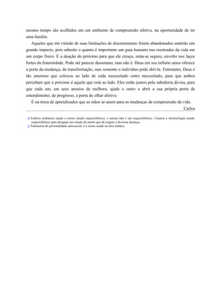 mesmo tempo são acolhidos em um ambiente de compreensão afetiva, na oportunidade de ter
uma família.
Aqueles que em virtude de suas limitações de discernimento forem abandonados sentirão um
grande impacto, pois saberão o quanto é importante um guia humano nas reentradas da vida em
um corpo físico. É a doação do próximo para que ele cresça, sinta-se seguro, envolto nos laços
fortes da fraternidade. Pode até parecer desumano, mas não é. Deus em seu infinito amor oferece
a porta da mudança, da transformação, mas somente o indivíduo pode abri-la. Entretanto, Deus é
tão amoroso que colocou ao lado de cada necessitado outro necessitado, para que ambos
percebam que o próximo é aquele que está ao lado. Eles estão juntos pela sabedoria divina, para
que cada um, em seus anseios de melhora, ajude o outro a abrir a sua própria porta de
entendimento, de progresso, a porta do olhar afetivo.
É na troca de aprendizados que as mãos se unem para as mudanças de compreensão da vida.
Carlos
4 Embora tenhamos usado o termo estado esquizofrênico, o autista não é um esquizofrênico. Usamos a terminologia estado
esquizofrênico para designar um estado da mente que dá origem a diversas doenças.
5 Transtorno de personalidade antissocial, é o termo usado na área médica.
 