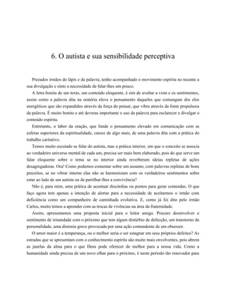 6. O autista e sua sensibilidade perceptiva
Prezados irmãos do lápis e da palavra, tenho acompanhado o movimento espírita no tocante a
sua divulgação e sinto a necessidade de falar-lhes um pouco.
A letra bonita de um texto, um conteúdo eloquente, é sim de avultar a vista e os sentimentos,
assim como a palavra dita na oratória eleva o pensamento daqueles que comungam dos elos
energéticos que são expandidos através da força do pensar, que vibra através da fonte propulsora
da palavra. É muito bonito e até deveras importante o uso da palavra para esclarecer e divulgar o
conteúdo espírita.
Entretanto, o labor da oração, que funde o pensamento elevado em comunicação com as
esferas superiores da espiritualidade, carece de algo mais, de uma palavra dita com a prática do
trabalho caritativo.
Temos muito escutado se falar do autista, mas a prática interior, em que o conceito se associa
ao verdadeiro universo mental de cada um, precisa ser mais bem elaborado, pois do que serve um
falar eloquente sobre o tema se no interior ainda reverberam ideias repletas de ações
desagregadoras. Ora! Como podemos comentar sobre um assunto, com palavras repletas de bons
preceitos, se no vibrar interno elas não se harmonizam com os verdadeiros sentimentos sobre
estar ao lado de um autista ou de partilhar-lhes a convivência?
Não é, para mim, uma prática de acentuar discórdias ou pontos para gerar contendas. O que
faço agora tem apenas a intenção de alertar para a necessidade de aceitarmos o irmão com
deficiência como um companheiro de caminhada evolutiva. E, como já foi dito pelo irmão
Carlos, muito temos a aprender com as trocas de vivências na área da fraternidade.
Assim, apresentamos uma proposta inicial para o leitor amigo. Procure desenvolver o
sentimento de irmandade com o próximo que tem algum distúrbio de defecção, um transtorno de
personalidade, uma distonia grave provocada por uma ação contundente de um obsessor.
O amor maior é a temperança, ou o melhor seria o ser estagnar em seus próprios defeitos? As
estradas que se apresentam com o conhecimento espírita são muito mais envolventes, pois abrem
as janelas da alma para o que Deus pode oferecer de melhor para a nossa vida. Como a
humanidade ainda precisa de um novo olhar para o próximo, é neste período tão renovador para
 