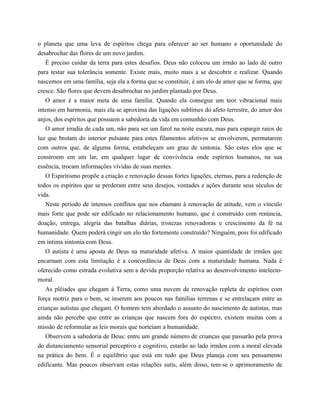 o planeta que uma leva de espíritos chega para oferecer ao ser humano a oportunidade do
desabrochar das flores de um novo jardim.
É preciso cuidar da terra para estes desafios. Deus não colocou um irmão ao lado de outro
para testar sua tolerância somente. Existe mais, muito mais a se descobrir e realizar. Quando
nascemos em uma família, seja ela a forma que se constituir, é um elo de amor que se forma, que
cresce. São flores que devem desabrochar no jardim plantado por Deus.
O amor é a maior meta de uma família. Quando ela consegue um teor vibracional mais
intenso em harmonia, mais ela se aproxima das ligações sublimes do afeto terrestre, do amor dos
anjos, dos espíritos que possuem a sabedoria da vida em comunhão com Deus.
O amor irradia de cada um, não para ser um farol na noite escura, mas para espargir raios de
luz que brotam do interior pulsante para estes filamentos afetivos se envolverem, permutarem
com outros que, de alguma forma, estabeleçam um grau de sintonia. São estes elos que se
constroem em um lar, em qualquer lugar de convivência onde espíritos humanos, na sua
essência, trocam informações vívidas de suas mentes.
O Espiritismo propõe a criação e renovação dessas fortes ligações, eternas, para a redenção de
todos os espíritos que se perderam entre seus desejos, vontades e ações durante seus séculos de
vida.
Neste período de intensos conflitos que nos chamam à renovação de atitude, vem o vínculo
mais forte que pode ser edificado no relacionamento humano, que é construído com renúncia,
doação, entrega, alegria das batalhas diárias, tristezas renovadoras e crescimento da fé na
humanidade. Quem poderá cingir um elo tão fortemente construído? Ninguém, pois foi edificado
em íntima sintonia com Deus.
O autista é uma aposta de Deus na maturidade afetiva. A maior quantidade de irmãos que
encarnam com esta limitação é a concordância de Deus com a maturidade humana. Nada é
oferecido como estrada evolutiva sem a devida proporção relativa ao desenvolvimento intelecto-
moral.
As plêiades que chegam à Terra, como uma nuvem de renovação repleta de espíritos com
força motriz para o bem, se inserem aos poucos nas famílias terrenas e se entrelaçam entre as
crianças autistas que chegam. O homem tem abordado o assunto do nascimento de autistas, mas
ainda não percebe que entre as crianças que nascem fora do espectro, existem muitas com a
missão de reformular as leis morais que norteiam a humanidade.
Observem a sabedoria de Deus: entre um grande número de crianças que passarão pela prova
do distanciamento sensorial perceptivo e cognitivo, estarão ao lado irmãos com a moral elevada
na prática do bem. É o equilíbrio que está em tudo que Deus planeja com seu pensamento
edificante. Mas poucos observam estas relações sutis, além disso, tem-se o aprimoramento de
 