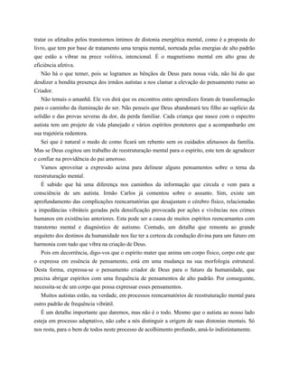tratar os afetados pelos transtornos íntimos de distonia energética mental, como é a proposta do
livro, que tem por base de tratamento uma terapia mental, norteada pelas energias de alto padrão
que estão a vibrar na prece volitiva, intencional. É o magnetismo mental em alto grau de
eficiência afetiva.
Não há o que temer, pois se logramos as bênçãos de Deus para nossa vida, não há do que
desdizer a bendita presença dos irmãos autistas a nos clamar a elevação do pensamento rumo ao
Criador.
Não temais o amanhã. Ele vos dirá que os encontros entre aprendizes foram de transformação
para o caminho da iluminação do ser. Não penseis que Deus abandonará teu filho ao suplício da
solidão e das provas severas da dor, da perda familiar. Cada criança que nasce com o espectro
autista tem um projeto de vida planejado e vários espíritos protetores que a acompanharão em
sua trajetória redentora.
Sei que é natural o medo de como ficará um rebento sem os cuidados afetuosos da família.
Mas se Deus cogitou um trabalho de reestruturação mental para o espírito, este tem de agradecer
e confiar na providência do pai amoroso.
Vamos aproveitar a expressão acima para delinear alguns pensamentos sobre o tema da
reestruturação mental.
É sabido que há uma diferença nos caminhos da informação que circula e vem para a
consciência de um autista. Irmão Carlos já comentou sobre o assunto. Sim, existe um
aprofundamento das complicações reencarnatórias que desajustam o cérebro físico, relacionadas
a impedâncias vibráteis geradas pela densificação provocada por ações e vivências nos crimes
humanos em existências anteriores. Esta pode ser a causa de muitos espíritos reencarnantes com
transtorno mental e diagnóstico de autismo. Contudo, um detalhe que remonta ao grande
arquiteto dos destinos da humanidade nos faz ter a certeza da condução divina para um futuro em
harmonia com tudo que vibra na criação de Deus.
Pois em decorrência, digo-vos que o espírito mater que anima um corpo físico, corpo este que
o expressa em essência de pensamento, está em uma mudança na sua morfologia estrutural.
Desta forma, expressa-se o pensamento criador de Deus para o futuro da humanidade, que
precisa abrigar espíritos com uma frequência de pensamentos de alto padrão. Por conseguinte,
necessita-se de um corpo que possa expressar esses pensamentos.
Muitos autistas estão, na verdade, em processos reencarnatórios de reestruturação mental para
outro padrão de frequência vibrátil.
É um detalhe importante que daremos, mas não é o todo. Mesmo que o autista ao nosso lado
esteja em processo adaptativo, não cabe a nós distinguir a origem de suas distonias mentais. Só
nos resta, para o bem de todos neste processo de acolhimento profundo, amá-lo indistintamente.
 