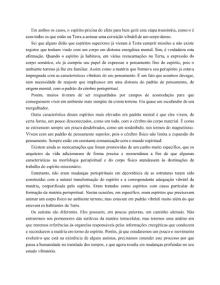 Em ambos os casos, o espírito precisa do afeto para bem gerir esta etapa transitória, como o é
com todos os que estão na Terra a animar uma correição vibrátil de um corpo denso.
Sei que alguns dirão que espíritos superiores já vieram à Terra cumprir missões e não existe
registro que tenham vindo com um corpo em distonia energética mental. Sim, é verdadeira esta
afirmação. Quando o espírito já habitava, em várias reencarnações na Terra, a expressão do
corpo somático, ele já cumpria seu papel de expressar o pensamento fino do espírito, pois o
ambiente terreno já lhe era familiar. Assim como a matéria que formava seu perispírito já estava
impregnada com as características vibráteis do seu pensamento. É um fato que acontece devagar,
sem necessidade de reajuste que implicasse em uma distonia do padrão de pensamento, de
origem mental, com o padrão do cérebro perispiritual.
Porém, muitos tiveram de ser resguardados por campos de acomodação para que
conseguissem viver em ambiente mais inóspito da crosta terrena. Era quase um escafandro de um
mergulhador.
Outra característica destes espíritos mais elevados em padrão mental é que eles vivem, de
certa forma, um pouco desconectados, como um todo, com o cérebro do corpo material. É como
se estivessem sempre um pouco desdobrados, como um sonâmbulo, nos termos do magnetismo.
Vivem com um padrão de pensamento superior, pois o cérebro físico não limita a expansão do
pensamento. Sempre estão em constante comunicação com o mundo espiritual.
Existem ainda as reencarnações que foram promovidas de um cunho muito específico, que os
arquitetos da vida adicionaram de forma precisa e momentânea a fim de que algumas
características na morfologia perispiritual e do corpo físico atendessem às destinações de
trabalho do espírito missionário.
Entretanto, não eram mudanças perispirituais em decorrência de as estruturas terem sido
construídas com a natural transformação do espírito e a correspondente adequação vibrátil da
matéria, corporificada pelo espírito. Eram tratados como espíritos com causa particular de
formação da matéria perispiritual. Nestas ocasiões, em específico, eram espíritos que precisavam
animar um corpo físico no ambiente terreno, mas estavam em padrão vibrátil muito além do que
estavam os habitantes da Terra.
Os autistas são diferentes. Eles possuem, em poucas palavras, um caminho alterado. Não
entraremos nos pormenores das sutilezas da matéria intracelular, mas teremos uma análise em
que traremos referências às organelas responsáveis pelas informações energéticas que conduzem
e reconduzem a matéria em torno do espírito. Porém, já que estudaremos um pouco o movimento
evolutivo que está na existência de alguns autistas, precisamos entender este processo por que
passa a humanidade no translado dos tempos, e que agora resulta em mudanças profundas no seu
estado vibratório.
 