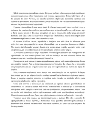 Não é somente uma transição de estados físicos, do mal para o bem, como se tudo caminhasse
num simples piscar de olhos. Na natureza, onde promana o pensamento divino, tudo vigora sob a
lei cautelar do amor. Por isso, não adianta querermos objetivação puramente científica sem
adentrar as profundezas do coração humano, pois é ele que está em vias de novas harmonizações
em uma força distributiva de fraternidade.
Para que a humanidade alcance novos níveis de relações interpessoais com o próximo e com a
natureza, são precisos diversos focos que se afinem com as transformações necessárias para que
a Terra alcance um nível de estado energético em que o pensamento global esteja em maior
harmonia com Deus. Estes são os diversos estágios que a humanidade precisa alcançar para estar
cada vez mais próxima do amor como essência do viver.
O homem primitivo caçava, reproduzia e almejava uma vida farta de alimentos para
sobreviver, mas o tempo evolutivo chegou à humanidade e ela se organizou formando as cidades.
Nos tempos da informação luminar, decanta-se o homem ainda perdido, sem saber como viver
em plenitude, em concordância com as leis da natureza. Estamos nestes tempos.
Já possuímos os limares do tempo no espírito, suficientes para entrarmos em outro patamar de
aprendizado. Por esta razão o planeta Terra está em mudanças nas suas estruturas físicas, das
mais concretas até a manifestação mais sutil da matéria.
Encontram-se neste mesmo processo as mudanças da matéria sutil organizada para dar forma
ao perispírito humano. Para se alterarem as organizações biológicas das células, faz-se necessário
um planejamento em que se pense como será este novo aprendizado da matéria na égide do
espírito.
Deus, o supremo arquiteto do amor, planeja estas transformações em um equilíbrio de forças
energéticas, que em seu balanço de ações resultam na modificação da natureza íntima da matéria.
Logo, o supremo arquiteto convoca os espíritos mais elevados na condição afetiva para
aprimorar a relação entre espírito e a matéria.
Como está no livro O Consolador, de Emmanuel, os espíritos crísticos que trabalham no
quadrante da Via Láctea se reúnem para traçar a harmonia entre os mundos que se coabitam em
uma grande manta energética. De acordo com este planejamento, chegou a hora do planeta Terra
ser um lar mais harmônico, onde o espírito entenda a vida como manifestação do amor divino.
Quanto mais compreendermos Deus, mais próximos estaremos de novos horizontes vivenciais.
Trazemos agora este processo de transformação para os autistas. Eles são o caminho de
apaziguamento de muitos espíritos, a forma mais eficaz que Deus encontrou para construir e
reconstruir elos afetivos, desenvolvendo lares onde o coração é a chave de todas as portas da
incompreensão.
 