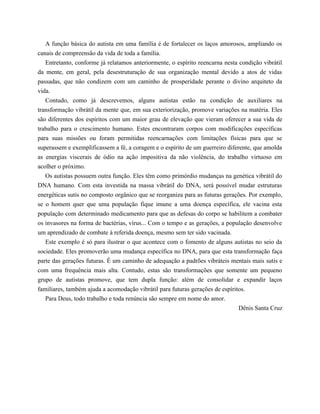 A função básica do autista em uma família é de fortalecer os laços amorosos, ampliando os
canais de compreensão da vida de toda a família.
Entretanto, conforme já relatamos anteriormente, o espírito reencarna nesta condição vibrátil
da mente, em geral, pela desestruturação de sua organização mental devido a atos de vidas
passadas, que não condizem com um caminho de prosperidade perante o divino arquiteto da
vida.
Contudo, como já descrevemos, alguns autistas estão na condição de auxiliares na
transformação vibrátil da mente que, em sua exteriorização, promove variações na matéria. Eles
são diferentes dos espíritos com um maior grau de elevação que vieram oferecer a sua vida de
trabalho para o crescimento humano. Estes encontraram corpos com modificações específicas
para suas missões ou foram permitidas reencarnações com limitações físicas para que se
superassem e exemplificassem a fé, a coragem e o espírito de um guerreiro diferente, que amolda
as energias viscerais de ódio na ação impositiva da não violência, do trabalho virtuoso em
acolher o próximo.
Os autistas possuem outra função. Eles têm como primórdio mudanças na genética vibrátil do
DNA humano. Com esta investida na massa vibrátil do DNA, será possível mudar estruturas
energéticas sutis no composto orgânico que se reorganiza para as futuras gerações. Por exemplo,
se o homem quer que uma população fique imune a uma doença específica, ele vacina esta
população com determinado medicamento para que as defesas do corpo se habilitem a combater
os invasores na forma de bactérias, vírus... Com o tempo e as gerações, a população desenvolve
um aprendizado de combate à referida doença, mesmo sem ter sido vacinada.
Este exemplo é só para ilustrar o que acontece com o fomento de alguns autistas no seio da
sociedade. Eles promoverão uma mudança específica no DNA, para que esta transformação faça
parte das gerações futuras. É um caminho de adequação a padrões vibráteis mentais mais sutis e
com uma frequência mais alta. Contudo, estas são transformações que somente um pequeno
grupo de autistas promove, que tem dupla função: além de consolidar e expandir laços
familiares, também ajuda a acomodação vibrátil para futuras gerações de espíritos.
Para Deus, todo trabalho e toda renúncia são sempre em nome do amor.
Dênis Santa Cruz
 