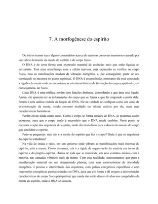 7. A morfogênese do espírito
De início iremos tecer alguns comentários acerca do autismo como um transtorno causado por
um vibrar destoante da mente do espírito e do corpo físico.
O DNA é de certa forma uma expressão material de essências sutis que estão ligadas ao
perispírito. Tem uma semelhança com a célula nervosa, cuja expressão se verifica no corpo
físico, mas as ramificações mudam de vibração energética e, por conseguinte, parte de seu
corpúsculo se encontra no plano espiritual. O DNA é assemelhado, entretanto ele está conectado
a regiões da mente onde se encontram as estruturas básicas da formação do corpo espiritual e, em
consequência, do físico.
Cada DNA é uma réplica, porém com funções distintas, dependendo a que área está ligado.
Assim, ele aparenta ter as informações do corpo que se forma e que foi originado a partir dele.
Porém é uma análise restrita da função do DNA. Ele na verdade se configura como um canal de
exteriorização da mente, sendo portanto moldado em última análise por ela, mais suas
características formativas.
Porém existe ainda outro canal. Como o corpo se forma através do DNA, se podemos assim
expressar, para que o corpo mude é necessário que o DNA mude também. Neste ponto se
encontra a ação dos arquitetos do espírito, onde eles trabalham para o desenvolvimento do corpo
que amoldará o espírito.
Pode-se perguntar: mas não é a mente do espírito que faz o corpo? Onde é que os arquitetos
do espírito trabalham?
Na vida de ondas e raios, em um universo onde vibram as manifestações mais internas do
espírito, está a mente. Como dissemos, ela é a égide de organização da matéria em torno do
espírito e do próprio espírito, chama de vida que se manifesta, em seus contatos iniciais com a
matéria, nas camadas vibráteis sutis da mente. Com esta realidade, acrescentamos que para a
manifestação material em um determinado planeta, com suas características de densidade
energética, é preciso a interferência dos arquitetos, com pulsos energéticos específicos e com
impressões energéticas particularizadas no DNA, para que ele forme e dê origem a determinadas
características do corpo físico perispiritual que ainda não estão desenvolvidos nos compêndios da
mente do espírito, onde o DNA se conecta.
 