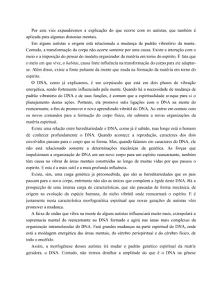 Por este viés expandiremos a explicação do que ocorre com os autistas, que também é
aplicada para algumas distonias mentais.
Em alguns autistas a origem está relacionada a mudança de padrão vibratório da mente.
Contudo, a transformação do corpo não ocorre somente por uma causa. Existe a interação com o
meio e a imposição do pensar do modelo organizador da matéria em torno do espírito. É fato que
o meio em que vive, o habitat, causa forte influência na transformação do corpo para ele adaptar-
se. Além disso, existe a fonte pulsante da mente que muda na formação da matéria em torno do
espírito.
O DNA, como já explicamos, é um corpúsculo que está em dois planos de vibração
energética, sendo fortemente influenciado pela mente. Quando há a necessidade de mudança de
padrão vibratório do DNA e de suas funções, é comum que a espiritualidade avoque para si o
planejamento destas ações. Portanto, ela promove sutis ligações com o DNA na mente do
reencarnante, a fim de promover o novo aprendizado vibrátil do DNA. Ao entrar em contato com
os novos comandos para a formação do corpo físico, ele submete a novas organizações da
matéria espiritual.
Existe uma relação entre hereditariedade e DNA, como já é sabido, mas longe está o homem
de conhecer profundamente o DNA. Quando acontece a reprodução, caracteres dos dois
envolvidos passam para o corpo que se forma. Mas, quando falamos em caracteres do DNA, ele
não está relacionado somente a determinações mecânicas da genética. As forças que
impulsionam a organização do DNA em um novo corpo para um espírito reencarnante, também
têm causa no vibrar de áreas mentais construídas ao longo de muitas vidas por que passou o
espírito. E esta é a mais sutil e a mais profunda influência.
Existe, sim, uma carga genética já preconcebida, que são as hereditariedades que os pais
passam para o novo corpo, entretanto não são as únicas que compõem a égide deste DNA. Há a
prospecção de uma imensa carga de características, que são passadas de forma mecânica, de
origem na evolução da espécie humana, do nicho vibrátil onde reencarnará o espírito. E é
justamente nesta característica morfogenética espiritual que novas gerações de autistas vêm
promover a mudança.
A faixa de ondas que vibra na mente de alguns autistas influenciará muito mais, extrapolará a
supremacia mental do reencarnante no DNA formado e agirá nas áreas mais complexas da
organização intramolecular do DNA. Fará grandes mudanças na parte espiritual do DNA, onde
está a moldagem energética das áreas mentais, do cérebro perispiritual e do cérebro físico, de
todo o encéfalo.
Assim, a morfogênese desses autistas irá mudar o padrão genético espiritual da matriz
geradora, o DNA. Contudo, não iremos detalhar a amplitude do que é o DNA na gênese
 