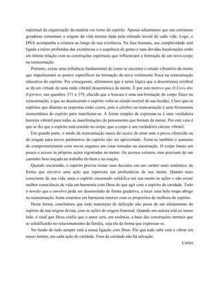 espiritual da organização da matéria em torno do espírito. Apenas adiantamos que nas estruturas
geradoras remontam a origem da vida terrena dada pela mônada inicial de cada vida. Logo, o
DNA acompanha a criatura ao longo de sua existência. Na fase humana, sua complexidade está
ligada a raízes profundas das existências e a sequência de genes e suas devidas localizações estão
em íntima relação com as construções espirituais que influenciam a formação de um novo corpo
na reencarnação.
Portanto, existe uma influência fundamental de como se encontra o estado vibratório da mente
que impulsionará os pontos específicos na formação da nova vestimenta física na reencarnação
educativa do espírito. Por conseguinte, afirmamos que é nesta lógica que a desestrutura cerebral
se dá em virtude de uma onda vibrátil desarmônica da mente. É por este motivo que O Livro dos
Espíritos, nas questões 371 a 379, elucida que a loucura é uma má-formação do corpo físico na
reencarnação, e que ao desencarnar o espírito volta ao estado normal de sua lucidez. Claro que os
espíritos que ditaram as respostas estão certos, pois o cérebro na reencarnação é uma ferramenta
momentânea do espírito para manifestar-se. A forma simples de expressar-se é uma verdadeira
barreira vibrátil para todas as manifestações do pensamento que brotam da mente. Por este veio é
que se diz que o espírito está contido no corpo, que o corpo é um verdadeiro cárcere vibrátil.
Em grande parte, o medo da reencarnação nasce do receio de errar ante a prova oferecida ou
do resgate para novos parâmetros do espírito não ser aproveitado. Teme-se também o aumento
do comprometimento com novos enganos em rotas tomadas na encarnação. O corpo limita um
pouco o acesso às próprias ações registradas na mente. Os acessos existem, mas precisam de um
caminho bem traçado no trabalho do bem e na oração.
Quando encarnado, o espírito precisa tomar suas decisões em um caráter mais sistêmico, de
forma que envolva uma ação que repercuta nas profundezas de sua mente. Quanto mais
consciente de sua vida, mais o espírito encarnado solidifica em sua mente as ações e não existe
melhor consciência de vida em harmonia com Deus do que agir com o espírito de caridade. Todo
o novelo que o envolve pode ser desenrolado de forma gradativa, a tecer uma bela roupa abrigo
na reencarnação, basta estarmos em harmonia interior com os propósitos de melhora do espírito.
Desta forma, concluímos que todo transtorno de defecção não passa de um afastamento do
espírito de sua origem divina, com as ações de origem fraternal. Quando um autista está ao nosso
lado, é sinal que Deus confia que o amor será, em essência, a base das construções mentais que
se solidificarão no relacionamento da família, seja ela da forma que expressar-se.
No fundo de tudo sempre está a nossa ligação com Deus. Ele que tudo sabe está a vibrar em
nosso íntimo, em cada ação de caridade. Fora da caridade não há salvação.
Carlos
 