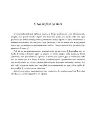 8. No amparo do amor
A humanidade ainda está repleta de anseios, de desejos coletivos que visam à harmonia das
relações, mas quando envolve alguém com transtorno mental, não existe ainda uma regra
pacificada que norteie como equilibrar o pensamento, quando alguém não tem o discernimento e
evidencia estar alheio à realidade que o cerca. Parece que existe um erro de Deus. Como podem
nascer seres que só fazem atrapalhar por onde transitam? Onde se encontra Deus que não corrige
estes erros da natureza?
Pode até ser que estes pensamentos segregacionistas não expressem de forma clara, mas no
fundo de muitas nobilitantes ações de amparo aos irmãos citados ainda pairam, de forma
subliminar, estes pensamentos de separação. É natural que aconteça, pois a humanidade ainda
está em aprendizado de si mesma. Contudo, os espíritas sabem a proposta maior de renovar-se
ante as dificuldades e o esforço constante do burilamento de atitudes no trabalho caritativo. Por
esta razão, os espíritas passam para a sociedade que a casa espírita é um lugar onde o espírito de
cooperação e de respeito fraterno predomina.
Assim, iremos sugerir alguns caminhos para o tratamento dos autistas, em especial dentro das
atividades de assistência caritativa dos espíritas.
 