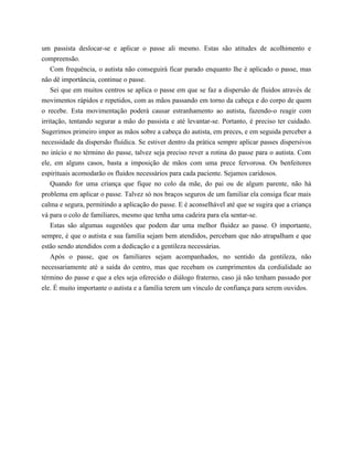 um passista deslocar-se e aplicar o passe ali mesmo. Estas são atitudes de acolhimento e
compreensão.
Com frequência, o autista não conseguirá ficar parado enquanto lhe é aplicado o passe, mas
não dê importância, continue o passe.
Sei que em muitos centros se aplica o passe em que se faz a dispersão de fluidos através de
movimentos rápidos e repetidos, com as mãos passando em torno da cabeça e do corpo de quem
o recebe. Esta movimentação poderá causar estranhamento ao autista, fazendo-o reagir com
irritação, tentando segurar a mão do passista e até levantar-se. Portanto, é preciso ter cuidado.
Sugerimos primeiro impor as mãos sobre a cabeça do autista, em preces, e em seguida perceber a
necessidade da dispersão fluídica. Se estiver dentro da prática sempre aplicar passes dispersivos
no início e no término do passe, talvez seja preciso rever a rotina do passe para o autista. Com
ele, em alguns casos, basta a imposição de mãos com uma prece fervorosa. Os benfeitores
espirituais acomodarão os fluidos necessários para cada paciente. Sejamos caridosos.
Quando for uma criança que fique no colo da mãe, do pai ou de algum parente, não há
problema em aplicar o passe. Talvez só nos braços seguros de um familiar ela consiga ficar mais
calma e segura, permitindo a aplicação do passe. E é aconselhável até que se sugira que a criança
vá para o colo de familiares, mesmo que tenha uma cadeira para ela sentar-se.
Estas são algumas sugestões que podem dar uma melhor fluidez ao passe. O importante,
sempre, é que o autista e sua família sejam bem atendidos, percebam que não atrapalham e que
estão sendo atendidos com a dedicação e a gentileza necessárias.
Após o passe, que os familiares sejam acompanhados, no sentido da gentileza, não
necessariamente até a saída do centro, mas que recebam os cumprimentos da cordialidade ao
término do passe e que a eles seja oferecido o diálogo fraterno, caso já não tenham passado por
ele. É muito importante o autista e a família terem um vínculo de confiança para serem ouvidos.
 