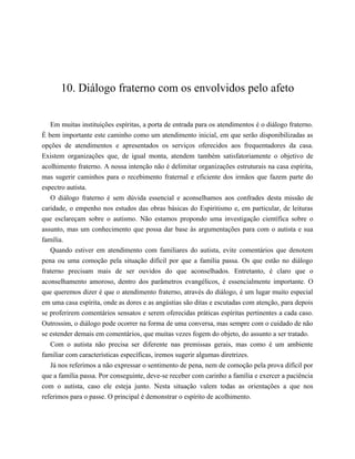 10. Diálogo fraterno com os envolvidos pelo afeto
Em muitas instituições espíritas, a porta de entrada para os atendimentos é o diálogo fraterno.
É bem importante este caminho como um atendimento inicial, em que serão disponibilizadas as
opções de atendimentos e apresentados os serviços oferecidos aos frequentadores da casa.
Existem organizações que, de igual monta, atendem também satisfatoriamente o objetivo de
acolhimento fraterno. A nossa intenção não é delimitar organizações estruturais na casa espírita,
mas sugerir caminhos para o recebimento fraternal e eficiente dos irmãos que fazem parte do
espectro autista.
O diálogo fraterno é sem dúvida essencial e aconselhamos aos confrades desta missão de
caridade, o empenho nos estudos das obras básicas do Espiritismo e, em particular, de leituras
que esclareçam sobre o autismo. Não estamos propondo uma investigação científica sobre o
assunto, mas um conhecimento que possa dar base às argumentações para com o autista e sua
família.
Quando estiver em atendimento com familiares do autista, evite comentários que denotem
pena ou uma comoção pela situação difícil por que a família passa. Os que estão no diálogo
fraterno precisam mais de ser ouvidos do que aconselhados. Entretanto, é claro que o
aconselhamento amoroso, dentro dos parâmetros evangélicos, é essencialmente importante. O
que queremos dizer é que o atendimento fraterno, através do diálogo, é um lugar muito especial
em uma casa espírita, onde as dores e as angústias são ditas e escutadas com atenção, para depois
se proferirem comentários sensatos e serem oferecidas práticas espíritas pertinentes a cada caso.
Outrossim, o diálogo pode ocorrer na forma de uma conversa, mas sempre com o cuidado de não
se estender demais em comentários, que muitas vezes fogem do objeto, do assunto a ser tratado.
Com o autista não precisa ser diferente nas premissas gerais, mas como é um ambiente
familiar com características específicas, iremos sugerir algumas diretrizes.
Já nos referimos a não expressar o sentimento de pena, nem de comoção pela prova difícil por
que a família passa. Por conseguinte, deve-se receber com carinho a família e exercer a paciência
com o autista, caso ele esteja junto. Nesta situação valem todas as orientações a que nos
referimos para o passe. O principal é demonstrar o espírito de acolhimento.
 