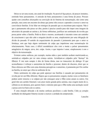 Deixe-se ser uma escuta, um canal de irradiação. Se possível faça preces, de poucos instantes,
emitindo bons pensamentos. A emissão de bons pensamentos é uma forma de prece. Procure
ajudar com conselhos alicerçados na convicção da lei fraterna da reencarnação, não como uma
punição, mas como um encontro de almas que juntas irão crescer e aprender a exercer o amor na
convivência familiar. Evite falar em inimigos do passado que se encontram para reajuste. Não é
que o pensamento não possa ser dito, porém é preciso cautela para não impor uma imagem de
adversário do passado ao autista e, de forma subliminar, justificar um sentimento de revolta que
possa pairar sobre a família. Pode-se dizer o mesmo, acentuando o encontro como um caminho
de crescimento e que não cabe a ninguém decidir se ama, simplesmente por uma obrigação de
dívida do passado. O sentido do esquecimento do passado é justamente para que o amor se
fortaleça, sem que haja algum sentimento de culpa que impulsione uma normatização do
relacionamento. Neste caso, é difícil reestabelecer elos com a mente a pulsar pensamentos
antagônicos de mágoa, raiva, dor, culpa. Assim, o que importa é amar, simplesmente é este o
objetivo da reencarnação.
Existem outras sutilezas, por exemplo, muitas mães e pais também acabam martirizando-se,
sentindo-se culpados por ter uma criança autista. Acreditam-se culpados pela “doença” do
filho(a). E isto nem sempre é dito de forma direta, mas no transcorrer do diálogo. O que
aconselhamos é reforçar a autoestima da família e procurar, dentro do discurso, dizer que se
Deus ofereceu um filho com estas distonias perceptivas e sensoriais, é justamente por Ele confiar
na família, no amor que vibra no ambiente do lar.
Outro sentimento de culpa que pode aparecer nas famílias é causado por pensamentos de
revolta por ter um filho diferente. Depois que os pensamentos surgem, muitas vezes os familiares
podem sentir remorso e se culpam por não conseguir amar o filho como amam os outros. Em
geral têm um carinho fraternal e um amor muito grande pelos autistas, mas exigem muito de si,
cobram-se em demasia, pois querem fazer o máximo para que o filho tenha uma aceitação social
e possa conviver bem com os outros.
É uma situação delicada e de muitas sutilezas peculiares a cada família. Cabe ao coração
acolhedor do dialogador fraterno escutar e exercer a caridade da compreensão.
Lancelin
 