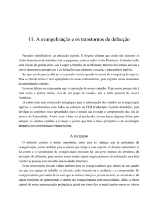 11. A evangelização e os transtornos de defecção
Prezados trabalhadores da educação espírita. É forçoso afirmar que ainda não detemos os
títulos honoráveis de trabalho com os pequenos, como o nobre irmão Pestalozzi. Contudo, tenho
uma missão de grande afeto, que é expor o trabalho de acolhimento fraterno dos irmãos autistas e
outros transtornos perceptivos e de defecções que adentram a escola, o educandário espírita.
Sei que escola parece não ser a expressão correta quando tratamos de evangelização espírita.
Mas o referido termo é bem apropriado em nosso entendimento, pois engloba várias dimensões
de aprendizado e ensino.
Estamos felizes em representar aqui a exposição de nossas estradas. Digo assim porque não é
uma teoria e prática minha, mas de um grupo de estudos, sob a tutela paternal do mestre
Pestalozzi.
Já existe toda uma construção pedagógica para a estruturação dos estudos na evangelização
espírita, e corroboramos com todos os esforços da FEB (Federação Espírita Brasileira) para
divulgar os caminhos mais apropriados para o estudo das estradas e compreensões das leis do
amor e da fraternidade. Assim, com a base no já produzido, iremos traçar algumas linhas para
adequar os estudos espíritas a crianças e jovens que têm o tônus perceptivo e de assimilação
alterados por conformidade reencarnatória.
A recepção
O primeiro contato é muito importante, tanto para as crianças que já participam da
evangelização, como também para o autista que chega à casa espírita. A direção administrativa
do centro e o coordenador da evangelização precisam ter um certo preparo de altruísmo, de
aceitação do diferente, para muitas vezes mudar regras organizacionais da instituição para bem
receber as pessoas com distintas necessidades fraternais.
Estas observações iniciais valem também para os evangelizadores que, diante de um quadro
em que seu espaço de trabalho se alterará, serão necessárias a paciência e a compreensão. Os
evangelizadores precisarão fazer com que as outras crianças e jovens aceitem, se envolvam e até
sejam monitoras do aprendizado e tarefas dos evangelizandos com necessidades. Aliás, a tônica
central de nossa argumentação pedagógica girará em torno dos evangelizandos serem os tutores
 