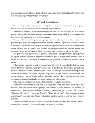 dos amigos com necessidades especiais. Esta é uma prática muito utilizada por Pestalozzi, que
está um pouco esquecida nos bancos acadêmicos.
Atividades da recepção
Não é bom apresentar simplesmente o evangelizando com necessidades especiais ao grupo.
Faz-se necessário um envolvimento da turma logo no primeiro dia.
Sugerimos brincadeiras de atividades cooperativas. Pode ser, por exemplo, um desenho em
que os evangelizados construam uma arte juntos. A atividade desenvolvida deve primar para que
haja uma contribuição coletiva e trabalho em equipe.
É neste primeiro encontro que as crianças perceberão as diferenças entre elas; o autista será
percebido pelo grupo em suas particularidades no modo de fazer. Dependendo de como se porta
o autista, o evangelizador pode designar troca de pares, para que ele vivencie inter-relações com
outros sujeitos. Mas se perceber uma rejeição, um constrangimento por parte do autista, não
continue. Permita que ele faça a atividade como achar mais oportuno, ou até que não faça.
Nos primeiros dias, dependendo da criança, é primordial o acompanhamento de um parente
ou alguém próximo, pois estes dias são de observação para o evangelizador perceber como o
autista se envolve com os colegas. É importante traçar planos de envolvimento da turma com o
autista.
Talvez surjam perguntas na sala: por que ele(a) é diferente? O evangelizador dirá que todos
somos diferentes e algumas vezes precisamos mais da colaboração dos amigos, que cada um
entende e aprende de formas diferentes, mas Deus é tão bom que coloca todos juntos para uns
ensinarem aos outros. Precisamos respeitar, ter paciência porque também vamos precisar, em
algum momento, que os outros tenham paciência conosco. Na evangelização com Jesus
aprendemos a amar e compreender o próximo e que somos todos irmãos.
Estas palavras são apenas um modelo de diálogo para se ter com as crianças.
Destacamos como tarefa basilar para o evangelizador criar uma rotina mais rígida nos
horários, pois isto oferece mais segurança aos autistas. A cada mudança de atividade, o
evangelizador poderá dar um título ou um nome e pronunciá-lo para a turma. Por exemplo:
“Momento de prece”; “Hora da leitura”; “Hora da alegria”. São sugestões e cada
evangelizador pode criar seus títulos. Esta prática ajuda o autista a sentir-se mais seguro e
confiante.
Teremos atividades em que a criança ou o jovem interage de forma bem restrita. Observe,
evangelizador. Sempre existe um caminho para se alcançar o coração.
 