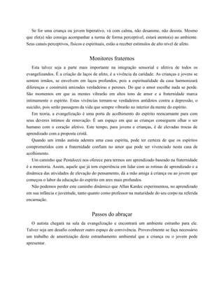 Se for uma criança ou jovem hiperativo, vá com calma, não desanime, não desista. Mesmo
que ele(a) não consiga acompanhar a turma de forma perceptível, estará atento(a) ao ambiente.
Seus canais perceptivos, físicos e espirituais, estão a receber estímulos de alto nível de afeto.
Monitores fraternos
Esta talvez seja a parte mais importante na integração sensorial e afetiva de todos os
evangelizandos. É a criação de laços de afeto, é a vivência da caridade. As crianças e jovens se
sentem irmãos, se envolvem em laços profundos, pois a espiritualidade da casa harmonizará
diferenças e construirá amizades verdadeiras e perenes. Do que o amor escolhe nada se perde.
São momentos em que as mentes vibrarão em altos tons de amor e a fraternidade marca
intimamente o espírito. Estas vivências tornam-se verdadeiros antídotos contra a depressão, o
suicídio, pois serão passagens da vida que sempre vibrarão no interior da mente do espírito.
Em teoria, a evangelização é uma porta de acolhimento do espírito reencarnante para com
seus deveres íntimos de renovação. É um espaço em que as crianças conseguem olhar o ser
humano com o coração afetivo. Este tempo, para jovens e crianças, é de elevadas trocas de
aprendizado com a proposta cristã.
Quando um irmão autista adentra uma casa espírita, pode ter certeza de que os espíritos
comprometidos com a fraternidade confiam no amor que pode ser vivenciado nesta casa de
acolhimento.
Um caminho que Pestalozzi nos oferece para termos um aprendizado baseado na fraternidade
é a monitoria. Assim, aquele que já tem experiência em lidar com as rotinas de aprendizado e a
dinâmica das atividades de elevação do pensamento, dá a mão amiga à criança ou ao jovem que
começou o labor da educação do espírito em ares mais profundos.
Não podemos perder este caminho dinâmico que Allan Kardec experimentou, no aprendizado
em sua infância e juventude, tanto quanto como professor na maturidade do seu corpo na referida
encarnação.
Passos do abraçar
O autista chegará na sala da evangelização e encontrará um ambiente estranho para ele.
Talvez seja um desafio conhecer outro espaço de convivência. Provavelmente se faça necessário
um trabalho de amortização deste estranhamento ambiental que a criança ou o jovem pode
apresentar.
 