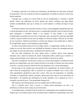 O caminho a percorrer é da sutileza dos sentimentos, da delicadeza de cada ação, da doçura
do pensamento. Com isto as portas da sala da evangelização se tornarão aos poucos o lar de uma
família espiritual.
Conseguir que a criança ou o jovem fique na sala da evangelização é o primeiro e grande
desafio. Talvez seja importante, de início, alguém que esmere confiança, que fique alguns
instantes acompanhando, para que a criança ou o jovem adquira a confiança do lugar em que
ficará.
O estímulo-resposta neste momento mostra-se como a teoria pedagógica apropriada para que
o autista permaneça na sala. Será preciso que o evangelizador descubra o que ele gosta de fazer,
quais brinquedos e atividades atraem a sua atenção. É uma estrada a ser traçada.
Evangelizadores, percebam que este início é importante, pois, seja qual for a ação que entretenha
o autista, é preciso utilizá-la como meio de integrá-lo à turma de amigos. Pode até ser um vídeo
em um smartphone. Sabemos que distrair as crianças que chegam à casa espírita não é o objetivo
da evangelização, apenas é uma estratégia de aproximação.
Ao saber como poderá desenvolver este estágio inicial, o evangelizador escolhe, de início, a
criança ou o jovem mais sociável, com facilidade de interação, e desenvolve estratégias para que
este estágio se torne uma ponte para o acolhimento do autista na sala.
Não será nada complicado. No início apenas deixe o monitor afetivo tentar algumas
interações com o objeto de interesse do autista. Explicando melhor, permita que o monitor e a
criança autista brinquem com o objeto que é uma atividade de interesse do autista.
Esta será a estratégia de vínculo para a criança ou o jovem autista adquirir a confiança de estar
presente na evangelização e que tem o aporte do afeto de um amigo. O monitor será outra criança
ou jovem, e o autista aos poucos desenvolverá uma integração com os outros participantes.
Sei que pode ser um caminho que exija paciência do evangelizador, do monitor fraterno, de
toda a turma da evangelização. Mas, se entrarmos de coração no trabalho com o Cristo, estes
serão aprendizados significativos para toda a turma. Claro que são importantes os conteúdos
vinculados à evangelização espírita, entretanto, apenas pense que estão em uma aula prática de
fraternidade e do despertar das profundezas da mente espiritual, com a proposta de viver o
evangelho em ação de amor. É um aprendizado inesquecível.
Não trazemos uma fórmula pronta, mas um caminho para se refletir na ação.
Este é o primeiro passo: fazer o jovem e a criança autista permanecer em sala e, de
preferência, ao lado de outra criança ou jovem da turma.
As estratégias para o conteúdo serão de acordo com o planejamento dos conteúdos da turma, e
imagino que a casa espírita siga as novas orientações para o trabalho na evangelização, pois nelas
 