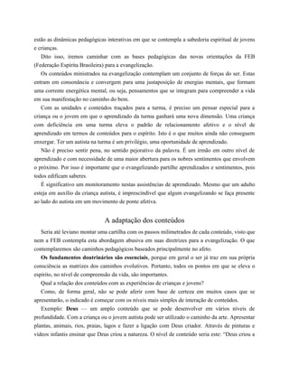 estão as dinâmicas pedagógicas interativas em que se contempla a sabedoria espiritual de jovens
e crianças.
Dito isso, iremos caminhar com as bases pedagógicas das novas orientações da FEB
(Federação Espírita Brasileira) para a evangelização.
Os conteúdos ministrados na evangelização contemplam um conjunto de forças do ser. Estas
entram em consonância e convergem para uma justaposição de energias mentais, que formam
uma corrente energética mental, ou seja, pensamentos que se integram para compreender a vida
em sua manifestação no caminho do bem.
Com as unidades e conteúdos traçados para a turma, é preciso um pensar especial para a
criança ou o jovem em que o aprendizado da turma ganhará uma nova dimensão. Uma criança
com deficiência em uma turma eleva o padrão de relacionamento afetivo e o nível de
aprendizado em termos de conteúdos para o espírito. Isto é o que muitos ainda não conseguem
enxergar. Ter um autista na turma é um privilégio, uma oportunidade de aprendizado.
Não é preciso sentir pena, no sentido pejorativo da palavra. É um irmão em outro nível de
aprendizado e com necessidade de uma maior abertura para os nobres sentimentos que envolvem
o próximo. Por isso é importante que o evangelizando partilhe aprendizados e sentimentos, pois
todos edificam saberes.
É significativo um monitoramento nestas assistências de aprendizado. Mesmo que um adulto
esteja em auxílio da criança autista, é imprescindível que algum evangelizando se faça presente
ao lado do autista em um movimento de ponte afetiva.
A adaptação dos conteúdos
Seria até leviano montar uma cartilha com os passos milimetrados de cada conteúdo, visto que
nem a FEB contempla esta abordagem abusiva em suas diretrizes para a evangelização. O que
contemplaremos são caminhos pedagógicos baseados principalmente no afeto.
Os fundamentos doutrinários são essenciais, porque em geral o ser já traz em sua própria
consciência as matrizes dos caminhos evolutivos. Portanto, todos os pontos em que se eleva o
espírito, no nível de compreensão da vida, são importantes.
Qual a relação dos conteúdos com as experiências de crianças e jovens?
Como, de forma geral, não se pode aferir com base de certeza em muitos casos que se
apresentarão, o indicado é começar com os níveis mais simples de interação de conteúdos.
Exemplo: Deus — um amplo conteúdo que se pode desenvolver em vários níveis de
profundidade. Com a criança ou o jovem autista pode ser utilizado o caminho da arte. Apresentar
plantas, animais, rios, praias, lagos e fazer a ligação com Deus criador. Através de pinturas e
vídeos infantis ensinar que Deus criou a natureza. O nível de conteúdo seria este: “Deus criou a
 