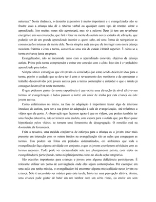 natureza.” Nesta dinâmica, o desenho expressivo é muito importante e o evangelizador não se
frustre caso a criança não dê o retorno verbal ou qualquer outro tipo de retorno sobre o
aprendizado. Isto muitas vezes não acontecerá, mas só a palavra Deus já tem um reverberar
energético em sua emanação, que fará vibrar na mente do autista novos estados de vibração, que
poderão ser de um grande aprendizado interior e, quem sabe, até uma forma de reorganizar as
comunicações internas da mente dele. Nesta simples aula em que ele interagir com outra criança
monitora fraterna e com a turma, constrói-se uma teia de estado vibrátil superior. É como se a
turma estivesse junta em prece.
Evangelizador, não se incomode tanto com o aprendizado concreto, objetivo da criança
autista. Prime pela turma compreender e entrar em conexão com o afeto. Isto sim é o verdadeiro
aprendizado para todos.
Sempre utilize estratégias que envolvam os conteúdos que estão sendo desenvolvidos para a
turma, porém o cuidado que se deve ter é com o revezamento dos monitores e de apresentar o
trabalho desenvolvido pelo jovem autista para a turma contemplar e entender o que o irmão já
consegue desenvolver neste momento.
O que podemos passar de nossa experiência é que existe uma elevação de nível afetivo nas
turmas de evangelização e todos passam a nutrir um amor de irmão por esta criança ou este
jovem autista.
Como enfatizamos no início, na fase de adaptação é importante trazer algo de interesse
imediato do autista, para ser a sua ponte de adaptação à sala de evangelização. Até referimos a
vídeos que ele goste. A observação que fazemos agora é que os vídeos, que podem também ter
uma função educativa, não se tornem uma muleta, uma escora para o autista que, por ficar quase
hipnotizado pelos vídeos, se tornem uma ferramenta de desagregação. O remédio está na
dosimetria da ferramenta.
Feita a ressalva, uma medida conjuntiva de esforços para a criança ou o jovem estar mais
presente em interação com os outros irmãos na evangelização são as aulas que congregam as
turmas. Elas podem ser feitas em períodos sistematizados, em ambientes que toda a
evangelização faça alguma atividade em conjunto, e que os jovens coordenem atividades com as
turmas menores. Tudo pode ser encaminhado ante um planejamento prévio, com todos os
evangelizadores participando, tanto no planejamento como no dia da ação integrativa.
São ocasiões importantes para crianças e jovens com alguma deficiência participarem. É
relevante utilizar um ponto de convergência onde eles sejam contemplados. Por exemplo: em
uma aula que tenha música, o evangelizador irá encontrar alguma musicalidade neste jovem ou
criança. Não é necessário ser músico para esta tarefa, basta ter uma percepção afetiva. Assim,
uma criança pode gostar de bater em um tambor com um certo ritmo, ou emitir um som
 