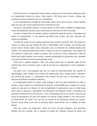 Na hora da crise, o evangelizador tenta acalmar a criança ou o jovem autista e pede para todos
na evangelização ficarem em preces. Pode sugerir o Pai Nosso para a turma e orientar que
continuem em prece enquanto estiver no atendimento.
É um comportamento exemplar da turma pedir ajuda a Jesus, pois as preces, mesmo aquelas
feitas em casa, são a maior ajuda possível no momento de crise.
Em geral, o que poderá suceder é a criança autista ser mais amada, acolhida de cuidados pela
turma, principalmente nas preces que a turma fará nos seus lares em favor do amigo.
Aos pais é sempre bom, em reunião, explicar o método de estudo da turma e a importância do
autista na evangelização. A casa espírita está aberta para receber, não para selecionar por
critérios de afinidade.
As lutas por espaço na casa espírita acontecem em virtude do egoísmo. Não cabe brigar por
valores ou cargos que não tenham por base a fraternidade cristã. Contudo, isto acontece por
nossos valores íntimos ainda serem misturados com as referências de condutas ditadas pelo
orgulho. Este manancial pode recair sobre a criança na sala de evangelização. Caso alguém da
casa espírita ou alguns pais venham a reclamar, não se tome de revolta, compreenda o olhar da
família para poder explicar, com carinho, a grande oportunidade de crescimento que é aprender
com quem está fora dos liames da normalidade social.
Pode haver a seguinte pergunta: “Mas esta criança autista não vai aprender nada, ela não
entende nada, não se comunica, qual a razão de ela estar na evangelização se não acompanha a
turma?”
Em geral, esta é uma pergunta que traz um cunho de desconhecimento das relações de
aprendizagem, como também uma ausência de empatia para com a criança autista. Entretanto,
por incrível que pareça, é o pensamento mais comum dos pais que se incomodam com o
processo de inclusão no ambiente educativo.
O evangelizador poderá ler artigos sobre inclusão e até livros para familiarizar-se sobre o
assunto e assim explicar aos antagonistas da inclusão, a necessidade para a criança ou o jovem
autista de estar junto aos demais em uma evangelização. E acrescentem o que vou falar agora
sobre como se processa o intercâmbio de informações na telegrafia mental. Aconselhem aos
opositores a leitura do livro Pensamento e Vida, de Emmanuel, pois lá se encontra o processo de
trocas de pensamentos, de como nós estamos em conexão. Sugira também o livro Mecanismos
da Mediunidade, de André Luiz, que em seu manancial de informações aborda este assunto.
Existem outras obras, como está na literatura básica desenvolvida com o trabalho de Allan
Kardec.
Dito isso, vamos aos pormenores. Todos nós temos um halo energético, uma atmosfera
fluídica6
que nos circunda. Ela se constitui do exalar das vibrações internas da mente, das
 