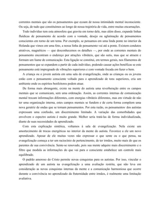correntes mentais que são os pensamentos que ecoam de nossa intimidade mental inconsciente.
Ou seja, de tudo que constituímos ao longo de nossa trajetória de vida, entre muitas encarnações.
Todo indivíduo tem esta atmosfera que gravita em torno dele, mas além disso, expande linhas
fluídicas de pensamento de acordo com a vontade, desejo ou aglutinação de pensamentos
conscientes em torno de um tema. Por exemplo, se pensamos em uma linda ponte no interior da
Holanda que vimos em uma foto, a nossa linha de pensamento vai até a ponte. Existem condutos
atrativos, magnéticos — que desconhecemos os detalhes —, por onde as correntes mentais do
pensamento encontram o endereço por atrações vibráteis, que são sutis, mas que se atraem e
formam um liame de comunicação. Esta ligação se constitui, em termos gerais, nos filamentos de
pensamentos que se expandem a partir de cada indivíduo, podendo causar ações benéficas se este
pensamento está impregnado de vibrações superiores e com vontade focada em fazer o bem.
A criança ou o jovem autista em uma sala de evangelização, onde as crianças ou os jovens
estão com o pensamento consciente voltado para o aprendizado de tons superiores, cria um
ambiente onde os espíritos benfeitores podem atuar.
De forma mais abrangente, existe na mente do autista uma reverberação entre os campos
mentais que se comunicam, sem uma ordenação. Assim, as correntes internas de comunicação
mental trocam informações diferentes, com energias vibráteis diferentes, mas em virtude de não
ter uma organização interna, estes campos mentais se fundem e de certa forma compõem uma
nova geratriz de ondas que se tornam pensamentos. Por esta razão, os pensamentos7
dos autistas
expressam uma confusão, um discernimento limitado. A variação das comorbidades que
envolvem o espectro autista é muito grande. Melhor seria tratá-las de forma individualizada,
diante de suas necessidades de aprendizado.
Com esta explicação sintética, voltamos à sala de evangelização. Nela existe um
amortecimento de trocas energéticas no interior da mente do autista. Favorece a ele um novo
aprendizado. Apesar de ele muitas vezes não expressar o que sente ou o que pensa, na
evangelização começa a ter um raciocínio de pertencimento, de ter irmãos, muito mais do que os
parentes de sua convivência. Sente-se renovado, pois sua mente adquire mais discernimento e o
filtro que modula as informações do que vai para o consciente estabelece um controle mais
equilibrado.
O padrão amoroso do Cristo permite novas conquistas para os autistas. Por isso, vincular o
aprendizado de um autista na evangelização a uma avaliação restrita, que não leva em
consideração as novas conquistas internas da mente e a comunicação harmoniosa que ocorre
durante a convivência no aprendizado da fraternidade entre irmãos, é realmente uma limitação
avaliativa.
 