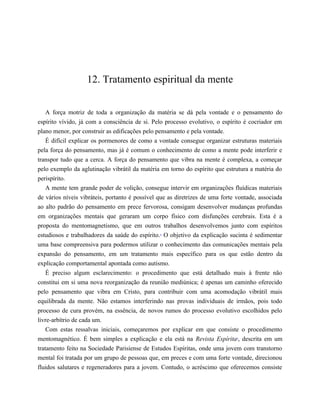 12. Tratamento espiritual da mente
A força motriz de toda a organização da matéria se dá pela vontade e o pensamento do
espírito vívido, já com a consciência de si. Pelo processo evolutivo, o espírito é cocriador em
plano menor, por construir as edificações pelo pensamento e pela vontade.
É difícil explicar os pormenores de como a vontade consegue organizar estruturas materiais
pela força do pensamento, mas já é comum o conhecimento de como a mente pode interferir e
transpor tudo que a cerca. A força do pensamento que vibra na mente é complexa, a começar
pelo exemplo da aglutinação vibrátil da matéria em torno do espírito que estrutura a matéria do
perispírito.
A mente tem grande poder de volição, consegue intervir em organizações fluídicas materiais
de vários níveis vibráteis, portanto é possível que as diretrizes de uma forte vontade, associada
ao alto padrão do pensamento em prece fervorosa, consigam desenvolver mudanças profundas
em organizações mentais que geraram um corpo físico com disfunções cerebrais. Esta é a
proposta do mentomagnetismo, que em outros trabalhos desenvolvemos junto com espíritos
estudiosos e trabalhadores da saúde do espírito.8
O objetivo da explicação sucinta é sedimentar
uma base compreensiva para podermos utilizar o conhecimento das comunicações mentais pela
expansão do pensamento, em um tratamento mais específico para os que estão dentro da
explicação comportamental apontada como autismo.
É preciso algum esclarecimento: o procedimento que está detalhado mais à frente não
constitui em si uma nova reorganização da reunião mediúnica; é apenas um caminho oferecido
pelo pensamento que vibra em Cristo, para contribuir com uma acomodação vibrátil mais
equilibrada da mente. Não estamos interferindo nas provas individuais de irmãos, pois todo
processo de cura provém, na essência, de novos rumos do processo evolutivo escolhidos pelo
livre-arbítrio de cada um.
Com estas ressalvas iniciais, começaremos por explicar em que consiste o procedimento
mentomagnético. É bem simples a explicação e ela está na Revista Espírita9
, descrita em um
tratamento feito na Sociedade Parisiense de Estudos Espíritas, onde uma jovem com transtorno
mental foi tratada por um grupo de pessoas que, em preces e com uma forte vontade, direcionou
fluidos salutares e regeneradores para a jovem. Contudo, o acréscimo que oferecemos consiste
 