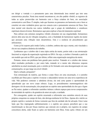 em dirigir a vontade e o pensamento para uma determinada área mental que tem uma
característica peculiar. Nesta área mental encontram-se, em alto padrão vibrátil, os registros de
todas as ações promovidas em harmonia com a força criadora do bem, em associação
comunicativa com Deus. É simples, tudo que fazemos ou pensamos em harmonia com o bem se
constitui em uma verdadeira prece que nos conecta com o pensamento amoroso de Deus. Esta
área mental está descrita nos outros trabalhos que o grupo de trabalhadores e estudiosos
espirituais desenvolveram. Retomamos aqui para explicar a base do tratamento espiritual.
Para utilizar esta estrutura energética vibrátil, elementar em sua singularidade, formaremos
através dela uma teia de vibração energética, com a finalidade de harmonizar regiões da mente
que possuam uma vibração mais desarmônica. Esta é a essência do procedimento que
utilizaremos.
Como já foi exposto pelo irmão Carlos, o cérebro, embora não seja a mente, está vinculado a
ela em sua complexa dinâmica de trabalho.
Lembramos que o cérebro não é uma cópia estrita da mente, porém toda a sua estruturação
funcional se origina da organização registrada no DNA. Ou seja, o cérebro é formado a partir de
um modelo que está no DNA, que por último, reflete uma organização energética da mente.
Portanto, temos um problema bem grande para resolver. Tratando só o cérebro não iremos
obter resultados profundos e, por outro lado, tratando só a mente não obteremos resposta
satisfatória na atual encarnação, pois o cérebro já foi formado com uma desorganização em suas
comunicações, no que tange seu nível vibrátil.
Qual a solução, porquanto?
Esta estruturação da matéria, que forma o corpo físico em uma encarnação, é o caminho
escolhido por Deus para o espírito vivenciar o educandário terreno em uma nova experiência de
vida. Não podemos contestar a sabedoria divina; ela está certa quanto à oportunidade de
aprendizado que um novo corpo oferece. Logo, os procedimentos mentomagnéticos não
derrogam a lei da reencarnação; eles propiciam ao espírito uma oportunidade de elos que o ligam
ao Pai maior, ajudam a reformular caminhos íntimos e abrem espaços para novas compreensões
da eternidade do espírito e da grandeza do amor em ação, a caridade.
Por conseguinte, ajudar um espírito encarnado a reformular seus caminhos através de suas
próprias conquistas no campo do bem, não derroga nenhuma lei de Deus. Apenas dá o mérito ao
próprio espírito e assinala de forma veemente que fora da caridade não há salvação. Esta é uma
lição que fica impregnada subliminarmente e o espírito aos poucos perceberá que a sua
transformação se deu por forças matrizes que estavam em si próprio, nos registros do campo
consciência alerta, onde ficam as ações em harmonia com Deus. Estas ações vibram em um
 