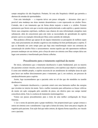 campo energético de alta frequência. Portanto, foi esta alta frequência vibrátil que permitiu a
abertura de estradas de oportunidades.
Com esta introdução — a resposta talvez um pouco alongada — deixamos claro que é
possível uma mudança nas áreas mentais desarmônicas e com repercussão no cérebro físico.
Contudo, não é um tratamento que de forma direta reajuste a mente e o cérebro. Existem
pormenores que fazem com que a receita esteja particularizada a cada espírito e, quanto maiores
forem suas conquistas espirituais, melhores suas chances de uma reformulação energética mais
substancial, além de concorrerem para este tento as necessidades de aprendizado do espírito
perante a prova ou expiação oferecida por Deus como caminho de redenção.
Mas podemos afirmar que apesar de em alguns tratamentos as percepções de melhora sejam
sutis, mais precisamente em atitudes cognitivas esta mudança foi bem profunda para o espírito. É
que se demanda um certo tempo para que haja uma transformação maior nas estruturas de
comunicação do cérebro físico e acrescentamos: mesmo aqueles que não aparentarem melhoras
possuem mudanças em seu íntimo, pois a força do amor em sintonia com Deus sempre deixa um
lugar com sementes e transformado para futuras colheitas.
Procedimento para o tratamento espiritual da mente
De início, salientamos que o tratamento desobsessivo é parte fundamental, pois na maioria
dos pacientes existem vínculos, através de pensamentos, com espíritos cujo objetivo é prejudicar.
E como este trabalho propõe, o espírito necessita de um atendimento de múltiplas áreas de ação
para haver um melhor direcionamento para o tratamento, que é, em essência, um processo de
autodescobrimento para o espírito.
Assim, logo recomendamos que o paciente entre no rol dos que são atendidos na reunião
desobsessiva.
Após o tratamento desobsessivo, o paciente estará com uma harmonia melhor das energias
que circulam no interior da mente. Será o melhor momento para utilizarmos as forças volitivas
da mente em ação conjugada pelo caminho da prece, em diretiva para seu campo mental
consciência alerta. Esta é a essência do tratamento mentomagnético.
Vamos aos passos procedimentais para o êxito de uma melhor configuração de forças
fraternas.
1. Ler o nome do paciente para o grupo mediúnico. Isto proporcionará que o grupo comece a
entrar em sintonia com o atendimento. Logo após a leitura do nome, fazer uma prece singular, de
rogatória pelo paciente. Esta ação fará que todos entrem, de alguma forma específica, em vínculo
com o paciente.
 