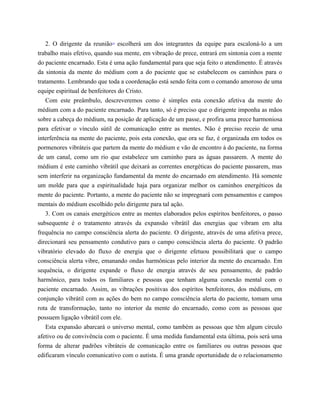 2. O dirigente da reunião10
escolherá um dos integrantes da equipe para escaloná-lo a um
trabalho mais efetivo, quando sua mente, em vibração de prece, entrará em sintonia com a mente
do paciente encarnado. Esta é uma ação fundamental para que seja feito o atendimento. É através
da sintonia da mente do médium com a do paciente que se estabelecem os caminhos para o
tratamento. Lembrando que toda a coordenação está sendo feita com o comando amoroso de uma
equipe espiritual de benfeitores do Cristo.
Com este preâmbulo, descreveremos como é simples esta conexão afetiva da mente do
médium com a do paciente encarnado. Para tanto, só é preciso que o dirigente imponha as mãos
sobre a cabeça do médium, na posição de aplicação de um passe, e profira uma prece harmoniosa
para efetivar o vínculo sútil de comunicação entre as mentes. Não é preciso receio de uma
interferência na mente do paciente, pois esta conexão, que ora se faz, é organizada em todos os
pormenores vibráteis que partem da mente do médium e vão de encontro à do paciente, na forma
de um canal, como um rio que estabelece um caminho para as águas passarem. A mente do
médium é este caminho vibrátil que deixará as correntes energéticas do paciente passarem, mas
sem interferir na organização fundamental da mente do encarnado em atendimento. Há somente
um molde para que a espiritualidade haja para organizar melhor os caminhos energéticos da
mente do paciente. Portanto, a mente do paciente não se impregnará com pensamentos e campos
mentais do médium escolhido pelo dirigente para tal ação.
3. Com os canais energéticos entre as mentes elaborados pelos espíritos benfeitores, o passo
subsequente é o tratamento através da expansão vibrátil das energias que vibram em alta
frequência no campo consciência alerta do paciente. O dirigente, através de uma afetiva prece,
direcionará seu pensamento condutivo para o campo consciência alerta do paciente. O padrão
vibratório elevado do fluxo de energia que o dirigente efetuou possibilitará que o campo
consciência alerta vibre, emanando ondas harmônicas pelo interior da mente do encarnado. Em
sequência, o dirigente expande o fluxo de energia através de seu pensamento, de padrão
harmônico, para todos os familiares e pessoas que tenham alguma conexão mental com o
paciente encarnado. Assim, as vibrações positivas dos espíritos benfeitores, dos médiuns, em
conjunção vibrátil com as ações do bem no campo consciência alerta do paciente, tomam uma
rota de transformação, tanto no interior da mente do encarnado, como com as pessoas que
possuem ligação vibrátil com ele.
Esta expansão abarcará o universo mental, como também as pessoas que têm algum círculo
afetivo ou de convivência com o paciente. É uma medida fundamental esta última, pois será uma
forma de alterar padrões vibráteis de comunicação entre os familiares ou outras pessoas que
edificaram vínculo comunicativo com o autista. É uma grande oportunidade de o relacionamento
 
