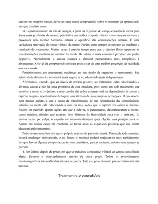 crescer em respeito mútuo, de haver uma maior compreensão sobre o momento de aprendizado
por que o autista passa.
Já o aprofundamento da teia de energia, a partir da expansão do campo consciência alerta para
áreas mais profundas da mente, possibilita um melhor reajuste vibrátil entre campos mentais e
provocará uma melhor harmonia interna e equilíbrio das comunicações internas. É uma
verdadeira renovação do tônus vibrátil da mente. Porém, nem sempre se percebe de imediato o
resultado do tratamento. Muitas vezes é preciso tempo para que o cérebro físico repercuta as
transformações ocorridas no interior da mente. De início, o mais comum é perceber um ganho
cognitivo. Normalmente o autista começa a elaborar pensamentos mais complexos e
abrangentes. O nível de compreensão abstrata passa a ser de uma melhor percepção da realidade
que o circunda.
Posteriormente, ele apresentará mudanças em seu modo de organizar o pensamento. Sua
seletividade diminuirá e se tornará mais seguro de si, adquirindo mais independência.
Afirmamos, contudo, que os níveis de retorno positivo ao tratamento estão relacionados a
diversas causas e não há uma promessa de cura imediata, pois como em todo tratamento que
envolva a mente e o cérebro, a repercussão das ações externas está na dependência de como o
espírito reagirá à oportunidade de lograr uma abertura de suas próprias percepções. O que ocorre
com muitos autistas é que a causa da transformação de sua organização das comunicações
internas da mente está relacionada a uma ou mais ações que o espírito fez contra si mesmo.
Podem ter ocorrido apenas ações em que a palavra, o pensamento, desestruturaram a mente,
como também, atitudes que estavam bem distantes da fraternidade para com o próximo. E,
muitas vezes por culpa, o espírito até inconscientemente quer objetar uma punição para si.
Assim, em muitos casos ele recobrará de forma ativa as expansões positivas que sua mente
alcançará pelo tratamento.
Pode ocorrer uma barreira que o próprio espírito do paciente impôs. Porém, de toda maneira,
haverá mudanças substanciais, e no futuro o paciente poderá reajustar-se mais rapidamente.
Sempre haverá alguma conquista, em termos cognitivos, para o paciente, embora nem sempre se
perceba.
4. Por último, depois da prece, em que se trabalhou a expansão vibrátil do campo consciência
alerta, faremos o desacoplamento através de outra prece. Todos os procedimentos
mentomagnéticos são realizados através de preces. Este é o procedimento para o tratamento dos
autistas.
Tratamento de convulsões
 