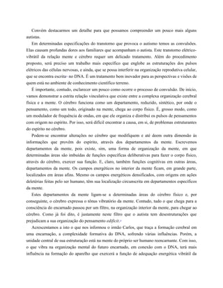 Convém destacarmos um detalhe para que possamos compreender um pouco mais alguns
autistas.
Em determinadas especificações do transtorno que provoca o autismo temos as convulsões.
Elas causam profundas dores aos familiares que acompanham o autista. Este transtorno elétrico-
vibrátil da relação mente e cérebro requer um delicado tratamento. Além do procedimento
proposto, será preciso um trabalho mais específico que englobe as estruturações dos pulsos
elétricos das células nervosas, e ainda, que se possa interferir na organização reprodutiva celular,
que se encontra escrita11
no DNA. É um tratamento bem inovador para as perspectivas e visões de
quem está no ambiente de conhecimento científico terreno.
É importante, contudo, esclarecer um pouco como ocorre o processo de convulsão. De início,
vamos demonstrar a estrita relação vinculativa que existe entre a complexa organização cerebral
física e a mente. O cérebro funciona como um departamento, reduzido, sintético, por onde o
pensamento, como um todo, originado na mente, chega ao corpo físico. É, grosso modo, como
um modulador de frequência de ondas, em que ele organiza e distribui os pulsos de pensamentos
com origem no espírito. Por isso, será difícil encontrar a causa, em si, de problemas estruturantes
do espírito no cérebro.
Podem-se encontrar alterações no cérebro que modifiquem e até deem outra dimensão às
informações que provêm do espírito, através dos departamentos da mente. Escrevemos
departamentos da mente, pois existe, sim, uma forma de organização da mente, em que
determinadas áreas são imbuídas de funções específicas deliberativas para fazer o corpo físico,
através do cérebro, exercer sua função. E, claro, também funções cognitivas em outras áreas,
departamentos da mente. Os campos energéticos no interior da mente ficam, em grande parte,
localizados em áreas afins. Mesmo os campos energéticos densificados, com origens em ações
deletérias feitas pelo ser humano, têm sua localização circunscrita em departamentos específicos
da mente.
Estes departamentos da mente ligam-se a determinadas áreas do cérebro físico e, por
conseguinte, o cérebro expressa o tônus vibratório da mente. Contudo, tudo o que chega para a
consciência do encarnado passou por um filtro, na organização interior da mente, para chegar ao
cérebro. Como já foi dito, é justamente neste filtro que o autista tem desestruturações que
prejudicam a sua organização do pensamento edificit.12
Acrescentamos a isto o que nos informou o irmão Carlos, que traça a formação cerebral em
uma encarnação, a complexidade formativa do DNA, sofrendo várias influências. Porém, a
unidade central de sua estruturação está na mente do próprio ser humano reencarnante. Com isso,
o que vibra na organização mental do futuro encarnado, em conexão com o DNA, terá mais
influência na formação do aparelho que exercerá a função de adequação energética vibrátil da
 