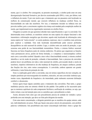 mente, que é o cérebro. Por conseguinte, na presente encarnação, o cérebro pode estar em uma
desorganização funcional formativa, por desvios ocasionados pelo DNA, e este, por último, terá
a influência da mente. É por este motivo que o tratamento que ora passamos está localizado na
melhora da comunicação mental, que exercerá influência na mudança cerebral física, na
funcionalidade em rede dos neurônios. Por isso, o tratamento iniciado na infância tem um
proveito melhor, pois o crescimento orgânico da criança será mudado pela compleição melhor da
mente, que impulsionará novas organizações neuronais no cérebro físico.
Chegamos ao ponto em que queremos abordar mais especificamente o que é a convulsão. Em
determinadas áreas cerebrais, os neurônios entram em uma espécie de colapso funcional e não
transmitem a informação energética que deveriam; aquela rede localizada de informações entra
numa espécie de “curto-circuito”, se assim podemos expressar, mas é a metáfora mais próxima
para explicar a realidade. Esta rede localizada desestabilizada pode exercer profundos
desequilíbrios na rede neuronal do cérebro. Logo, o cérebro entra em modo de proteção, o que
ocasiona uma perda de sua funcionalidade momentânea. Porém, o sistema límbico neuronal
funciona em baixa frequência junto do sistema endócrino. Os pulsos que organizam as funções
vitais permanecem ativos, porém de forma limitada, e o simpático e neurossimpático sofrem
mais com a convulsão cerebral. Quando a área volta à funcionalidade normal, o sistema cerebral
identifica e sai do modo de proteção, voltando à funcionalidade. Sem o processo da convulsão
poderia haver um problema em toda a rede neuronal do cérebro, provocando desde a morte de
neurônios, impulsos informativos de alta mudança de frequência, até ataques cardíacos, parada
das funções dos rins, entre outras consequências. A convulsão, embora aparente um grande
sofrimento, é uma forma de proteção da vida.
Esta é a explicação geral sobre a convulsão, mas em termos específicos ela tem variações, de
simples paralisias por microssegundos de membros, músculos, até uma convulsão sistêmica que,
muitas vezes, dependendo da frequência e da intensidade, pode realmente ocasionar disfunção
cerebral e o desencarne.
Iremos agora traçar alguns caminhos para o tratamento das convulsões. Para tanto, o grupo
mediúnico precisa estar em sintonia vibrátil de alto padrão. Este padrão se faz necessário para
que os mentores espirituais de cada componente facilitem a unificação de condutas, ou seja, que
todos vertam a sua real atenção para com os caminhos que o procedimento se dará.
Assim, deixamos bem claro que este procedimento precisa de unidade de vontades e prece
proferida com esta intenção, que deve ser feita pelo dirigente da reunião.
Com uma maior concentração, o dirigente permitirá que os membros da equipe entrem, cada
um, individualmente em prece. Pede que façam uma prece através do pensamento, sem proferir
palavras verbalmente. Isto possibilitará uma maior concentração individual. Antes o grupo faz
 