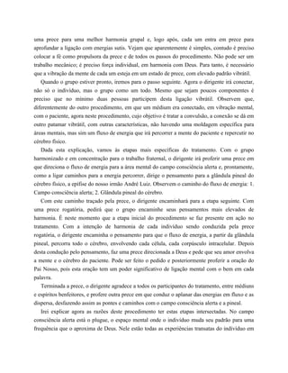 uma prece para uma melhor harmonia grupal e, logo após, cada um entra em prece para
aprofundar a ligação com energias sutis. Vejam que aparentemente é simples, contudo é preciso
colocar a fé como propulsora da prece e de todos os passos do procedimento. Não pode ser um
trabalho mecânico; é preciso força individual, em harmonia com Deus. Para tanto, é necessário
que a vibração da mente de cada um esteja em um estado de prece, com elevado padrão vibrátil.
Quando o grupo estiver pronto, iremos para o passo seguinte. Agora o dirigente irá conectar,
não só o indivíduo, mas o grupo como um todo. Mesmo que sejam poucos componentes é
preciso que no mínimo duas pessoas participem desta ligação vibrátil. Observem que,
diferentemente do outro procedimento, em que um médium era conectado, em vibração mental,
com o paciente, agora neste procedimento, cujo objetivo é tratar a convulsão, a conexão se dá em
outro patamar vibrátil, com outras características, não havendo uma moldagem específica para
áreas mentais, mas sim um fluxo de energia que irá percorrer a mente do paciente e repercutir no
cérebro físico.
Dada esta explicação, vamos às etapas mais específicas do tratamento. Com o grupo
harmonizado e em concentração para o trabalho fraternal, o dirigente irá proferir uma prece em
que direciona o fluxo de energia para a área mental do campo consciência alerta e, prontamente,
como a ligar caminhos para a energia percorrer, dirige o pensamento para a glândula pineal do
cérebro físico, a epífise do nosso irmão André Luiz. Observem o caminho do fluxo de energia: 1.
Campo consciência alerta; 2. Glândula pineal do cérebro.
Com este caminho traçado pela prece, o dirigente encaminhará para a etapa seguinte. Com
uma prece rogatória, pedirá que o grupo encaminhe seus pensamentos mais elevados de
harmonia. É neste momento que a etapa inicial do procedimento se faz presente em ação no
tratamento. Com a intenção de harmonia de cada indivíduo sendo conduzida pela prece
rogatória, o dirigente encaminha o pensamento para que o fluxo de energia, a partir da glândula
pineal, percorra todo o cérebro, envolvendo cada célula, cada corpúsculo intracelular. Depois
desta condução pelo pensamento, faz uma prece direcionada a Deus e pede que seu amor envolva
a mente e o cérebro do paciente. Pode ser feito o pedido e posteriormente proferir a oração do
Pai Nosso, pois esta oração tem um poder significativo de ligação mental com o bem em cada
palavra.
Terminada a prece, o dirigente agradece a todos os participantes do tratamento, entre médiuns
e espíritos benfeitores, e profere outra prece em que conduz o aplanar das energias em fluxo e as
dispersa, desfazendo assim as pontes e caminhos com o campo consciência alerta e a pineal.
Irei explicar agora as razões deste procedimento ter estas etapas intersectadas. No campo
consciência alerta está o plugue, o espaço mental onde o indivíduo muda seu padrão para uma
frequência que o aproxima de Deus. Nele estão todas as experiências transatas do indivíduo em
 