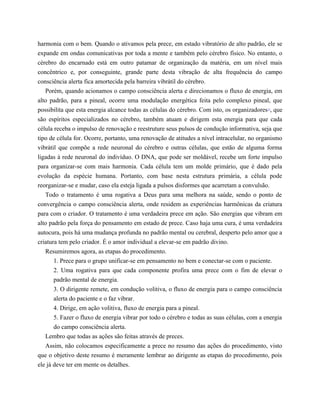 harmonia com o bem. Quando o ativamos pela prece, em estado vibratório de alto padrão, ele se
expande em ondas comunicativas por toda a mente e também pelo cérebro físico. No entanto, o
cérebro do encarnado está em outro patamar de organização da matéria, em um nível mais
concêntrico e, por conseguinte, grande parte desta vibração de alta frequência do campo
consciência alerta fica amortecida pela barreira vibrátil do cérebro.
Porém, quando acionamos o campo consciência alerta e direcionamos o fluxo de energia, em
alto padrão, para a pineal, ocorre uma modulação energética feita pelo complexo pineal, que
possibilita que esta energia alcance todas as células do cérebro. Com isto, os organizadores13
, que
são espíritos especializados no cérebro, também atuam e dirigem esta energia para que cada
célula receba o impulso de renovação e reestruture seus pulsos de condução informativa, seja que
tipo de célula for. Ocorre, portanto, uma renovação de atitudes a nível intracelular, no organismo
vibrátil que compõe a rede neuronal do cérebro e outras células, que estão de alguma forma
ligadas à rede neuronal do indivíduo. O DNA, que pode ser moldável, recebe um forte impulso
para organizar-se com mais harmonia. Cada célula tem um molde primário, que é dado pela
evolução da espécie humana. Portanto, com base nesta estrutura primária, a célula pode
reorganizar-se e mudar, caso ela esteja ligada a pulsos disformes que acarretam a convulsão.
Todo o tratamento é uma rogativa a Deus para uma melhora na saúde, sendo o ponto de
convergência o campo consciência alerta, onde residem as experiências harmônicas da criatura
para com o criador. O tratamento é uma verdadeira prece em ação. São energias que vibram em
alto padrão pela força do pensamento em estado de prece. Caso haja uma cura, é uma verdadeira
autocura, pois há uma mudança profunda no padrão mental ou cerebral, desperto pelo amor que a
criatura tem pelo criador. É o amor individual a elevar-se em padrão divino.
Resumiremos agora, as etapas do procedimento.
1. Prece para o grupo unificar-se em pensamento no bem e conectar-se com o paciente.
2. Uma rogativa para que cada componente profira uma prece com o fim de elevar o
padrão mental de energia.
3. O dirigente remete, em condução volitiva, o fluxo de energia para o campo consciência
alerta do paciente e o faz vibrar.
4. Dirige, em ação volitiva, fluxo de energia para a pineal.
5. Fazer o fluxo de energia vibrar por todo o cérebro e todas as suas células, com a energia
do campo consciência alerta.
Lembro que todas as ações são feitas através de preces.
Assim, não colocamos especificamente a prece no resumo das ações do procedimento, visto
que o objetivo deste resumo é meramente lembrar ao dirigente as etapas do procedimento, pois
ele já deve ter em mente os detalhes.
 