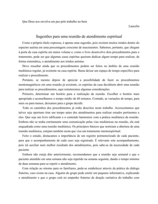 Que Deus nos envolva em paz pelo trabalho no bem
Lancelin
Sugestões para uma reunião de atendimento espiritual
Como o próprio título expressa, é apenas uma sugestão, pois existem muitos irmãos dentro do
espectro autista em uma porcentagem crescente de nascimentos. Sabemos, portanto, que chegam
à porta da casa espírita em maior volume e, como o livro desenvolve dois procedimentos para o
tratamento, pode ser que algumas casas espíritas queiram dedicar algum tempo para realizar, de
forma sistemática, o atendimento aos irmãos autistas.
Devo ressaltar ainda que os procedimentos podem ser feitos no âmbito de uma reunião
mediúnica regular, já existente na casa espírita. Basta deixar um espaço de tempo específico para
realizar o procedimento.
Portanto, se mesmo depois de apreciar a possibilidade de fazer os procedimentos
mentomagnéticos em uma reunião já existente, os espíritas da casa decidirem abrir uma reunião
para realizar os procedimentos, aqui remeteremos algumas considerações.
Primeiro, determinar um horário para a realização da reunião. Escolher o horário mais
apropriado e aconselhamos o tempo médio de 60 minutos. Contudo, as variações de tempo, para
mais ou para menos, deixamos para o grupo decidir.
Todo os caminhos dos procedimentos já estão descritos neste trabalho. Acrescentamos que
talvez seja oportuno tirar um tempo antes dos atendimentos para realizar estudos pertinentes a
eles. Que seja um livro edificante e o conteúdo harmonize com a prática mediúnica da reunião.
Embora não se tenha estritamente uma comunicação pelas vias mediúnicas na reunião, ela está
enquadrada como uma reunião mediúnica. Os princípios básicos que norteiam a abertura de uma
reunião mediúnica, estejam também nesta que visa um tratamento mentoespiritual.
Feito o estudo, destacamos a importância de um registro pormenorizado de cada paciente,
para que o acompanhamento de cada caso seja registrado. É relevante este acompanhamento,
pois irá auxiliar num melhor resultado dos atendimentos, pois sabe-se da necessidade de cada
paciente.
Embora não esteja dito anteriormente, recomendamos que a reunião seja semanal e que o
paciente atendido em uma semana não seja repetido na semana seguinte, dando o tempo mínimo
de duas semanas para se repetir o atendimento.
Com relação ao retorno para os familiares, pede-se estabelecer através da prática do diálogo
fraterno, caso exista na casa. Alguém do grupo pode emitir um pequeno informativo, explicando
o atendimento e que o grupo está no empenho fraterno de doação caritativa do trabalho com
 