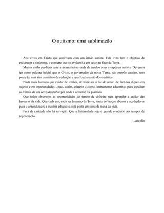 O autismo: uma sublimação
Aos vivos em Cristo que convivem com um irmão autista. Este livro tem o objetivo de
esclarecer a síndrome, o espectro que se avolum1.a em casos na face da Terra.
Muitos estão perdidos ante a avassaladora onda de irmãos com o espectro autista. Devemos
ter como palavra inicial que o Cristo, o governador da nossa Terra, não propõe castigo, nem
punição, mas sim caminhos de redenção e aperfeiçoamento dos espíritos.
Nada mais humano que cuidar de irmãos, de trazê-los à luz do amor, de fazê-los dignos em
sujeito e em oportunidades. Jesus, assim, oferece o corpo, instrumento educativo, para espalhar
os ventos de um novo despertar por onde a semente for plantada.
Que todos observem as oportunidades do tempo de colheita para aprender a cuidar das
lavouras da vida. Que cada um, cada ser humano da Terra, tenha os braços abertos e acolhedores
para o aprendizado; a matéria educativa está posta em cima da mesa da vida.
Fora da caridade não há salvação. Que a fraternidade seja o grande condutor dos tempos de
regeneração.
Lancelin
𝕮𝖔𝖓𝖋𝖗𝖆𝖗𝖎𝖆 𝖉𝖔𝖘 𝕷𝖎𝖛𝖗𝖔𝖘 𝕭𝖔𝖓𝖘
 