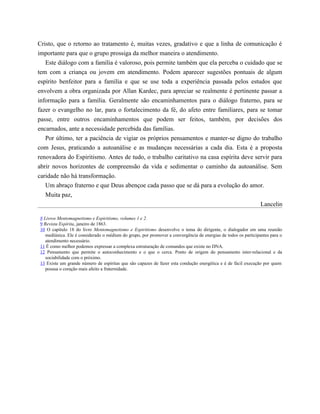 Cristo, que o retorno ao tratamento é, muitas vezes, gradativo e que a linha de comunicação é
importante para que o grupo prossiga da melhor maneira o atendimento.
Este diálogo com a família é valoroso, pois permite também que ela perceba o cuidado que se
tem com a criança ou jovem em atendimento. Podem aparecer sugestões pontuais de algum
espírito benfeitor para a família e que se use toda a experiência passada pelos estudos que
envolvem a obra organizada por Allan Kardec, para apreciar se realmente é pertinente passar a
informação para a família. Geralmente são encaminhamentos para o diálogo fraterno, para se
fazer o evangelho no lar, para o fortalecimento da fé, do afeto entre familiares, para se tomar
passe, entre outros encaminhamentos que podem ser feitos, também, por decisões dos
encarnados, ante a necessidade percebida das famílias.
Por último, ter a paciência de vigiar os próprios pensamentos e manter-se digno do trabalho
com Jesus, praticando a autoanálise e as mudanças necessárias a cada dia. Esta é a proposta
renovadora do Espiritismo. Antes de tudo, o trabalho caritativo na casa espírita deve servir para
abrir novos horizontes de compreensão da vida e sedimentar o caminho da autoanálise. Sem
caridade não há transformação.
Um abraço fraterno e que Deus abençoe cada passo que se dá para a evolução do amor.
Muita paz,
Lancelin
8 Livros Mentomagnetismo e Espiritismo, volumes 1 e 2.
9 Revista Espírita, janeiro de 1863.
10 O capítulo 18 do livro Mentomagnetismo e Espiritismo desenvolve o tema do dirigente, o dialogador em uma reunião
mediúnica. Ele é considerado o médium do grupo, por promover a convergência de energias de todos os participantes para o
atendimento necessário.
11 É como melhor podemos expressar a complexa estruturação de comandos que existe no DNA.
12 Pensamento que permite o autoconhecimento e o que o cerca. Ponto de origem do pensamento inter-relacional e da
sociabilidade com o próximo.
13 Existe um grande número de espíritas que são capazes de fazer esta condução energética e é de fácil execução por quem
possua o coração mais afeito a fraternidade.
 