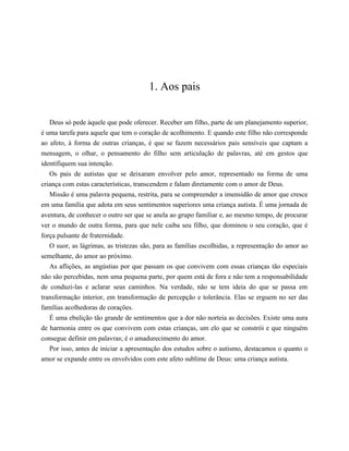 1. Aos pais
Deus só pede àquele que pode oferecer. Receber um filho, parte de um planejamento superior,
é uma tarefa para aquele que tem o coração de acolhimento. E quando este filho não corresponde
ao afeto, à forma de outras crianças, é que se fazem necessários pais sensíveis que captam a
mensagem, o olhar, o pensamento do filho sem articulação de palavras, até em gestos que
identifiquem sua intenção.
Os pais de autistas que se deixaram envolver pelo amor, representado na forma de uma
criança com estas características, transcendem e falam diretamente com o amor de Deus.
Missão é uma palavra pequena, restrita, para se compreender a imensidão de amor que cresce
em uma família que adota em seus sentimentos superiores uma criança autista. É uma jornada de
aventura, de conhecer o outro ser que se anela ao grupo familiar e, ao mesmo tempo, de procurar
ver o mundo de outra forma, para que nele caiba seu filho, que dominou o seu coração, que é
força pulsante de fraternidade.
O suor, as lágrimas, as tristezas são, para as famílias escolhidas, a representação do amor ao
semelhante, do amor ao próximo.
As aflições, as angústias por que passam os que convivem com essas crianças tão especiais
não são percebidas, nem uma pequena parte, por quem está de fora e não tem a responsabilidade
de conduzi-las e aclarar seus caminhos. Na verdade, não se tem ideia do que se passa em
transformação interior, em transformação de percepção e tolerância. Elas se erguem no ser das
famílias acolhedoras de corações.
É uma ebulição tão grande de sentimentos que a dor não norteia as decisões. Existe uma aura
de harmonia entre os que convivem com estas crianças, um elo que se constrói e que ninguém
consegue definir em palavras; é o amadurecimento do amor.
Por isso, antes de iniciar a apresentação dos estudos sobre o autismo, destacamos o quanto o
amor se expande entre os envolvidos com este afeto sublime de Deus: uma criança autista.
𝕮𝖔𝖓𝖋𝖗𝖆𝖗𝖎𝖆 𝖉𝖔𝖘 𝕷𝖎𝖛𝖗𝖔𝖘 𝕭𝖔𝖓𝖘
 